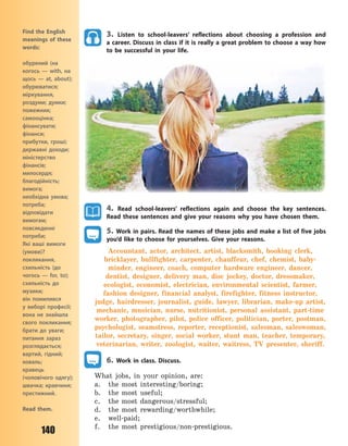 140
3. Listen to school-leavers’ reflections about choosing a profession and
a career. Discuss in class if it is really a great problem to choose a way how
to be successful in your life.
4. Read school-leavers’ reflections again and choose the key sentences.
Read these sentences and give your reasons why you have chosen them.
5. Work in pairs. Read the names of these jobs and make a list of five jobs
you’d like to choose for yourselves. Give your reasons.
Accountant, actor, architect, artist, blacksmith, booking clerk,
bricklayer, bullfighter, carpenter, chauffeur, chef, chemist, baby-
minder, engineer, coach, computer hardware engineer, dancer,
dentist, designer, delivery man, disc jockey, doctor, dressmaker,
ecologist, economist, electrician, environmental scientist, farmer,
fashion designer, financial analyst, firefighter, fitness instructor,
judge, hairdresser, journalist, guide, lawyer, librarian, make-up artist,
mechanic, musician, nurse, nutritionist, personal assistant, part-time
worker, photographer, pilot, police officer, politician, porter, postman,
psychologist, seamstress, reporter, receptionist, salesman, saleswoman,
tailor, secretary, singer, social worker, stunt man, teacher, temporary,
veterinarian, writer, zoologist, waiter, waitress, TV presenter, sheriff.
6. Work in class. Discuss.
What jobs, in your opinion, are:
a. the most interesting/boring;
b. the most useful;
c. the most dangerous/stressful;
d. the most rewarding/worthwhile;
e. well-paid;
f. the most prestigious/non-prestigious.
Find the English
meanings of these
words:
обурений (на
когось  — with, на
щось  — at, about);
обурюватися;
міркування,
роздуми; думки;
пожежник;
самооцінка;
фінансувати;
фінанси;
прибутки, гроші;
державні доходи;
міністерство
фінансів;
милосердя;
благодійність;
вимога;
необхідна умова;
потреба;
відповідати
вимогам;
повсякденні
потреби;
Які ваші вимоги
(умови)?
покликання,
схильність (до
чогось  — for, to);
схильність до
музики;
він помилився
у  виборі професії;
вона не знайшла
свого покликання;
брати до уваги;
питання зараз
розглядається;
вартий, гідний;
коваль;
кравець
(чоловічого одягу);
швачка; кравчиня;
престижний.
Read them.
Право для безоплатного розміщення підручника в мережі Інтернет має
Міністерство освіти і науки України http://mon.gov.ua/ та Інститут модернізації змісту освіти https://imzo.gov.ua
 
