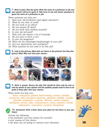 141
7. Work in pairs. Play the game. Write the name of a profession or job and
your partner will try to guess it. Take turns to ask and answer questions to
guess the name of a profession or job.
These questions can help you:
1. Does your job/profession need higher education?
2. What do you wear at work?
3. Do you work in an office?
4. Do you possess IT skills?
5. Do you work with children/tourists?
6. Is your job well-paid?
7. Does your job require a lot of training?
8. Do you have to drive a car?
9. Is your job dangerous?
10. What are the advantages/disadvantages of your job?
11. Can you characterise your profession?
12. What qualities do you need to do this job?
8. Look at the pictures. What jobs are shown in the pictures? Are they dan-
gerous? Why? Why not? Give your reasons.
9. Work in groups. Discuss the jobs that should be done only by men or
only by women in your opinion and the qualities people need to have to be
good at these jobs. Give your reasons.
These words can help you:
brave, courageous, patient, hard-working, creative, friendly,
persuasive, calm, persistent, generous, optimistic, helpful, sociable,
cheerful, imaginative, accurate, efficient, careful, original,
intelligent, serious, risky, communicative, active, attentive, tactful,
enthusiastic, cooperative, energetic, disciplined.
10. Homework. Write a letter about your plans for the future to your pen
friend.
Include the following:
 the profession you have chosen for yourself;
 your reasons of this choice;
 the place you are going to continue your education.
Право для безоплатного розміщення підручника в мережі Інтернет має
Міністерство освіти і науки України http://mon.gov.ua/ та Інститут модернізації змісту освіти https://imzo.gov.ua
 