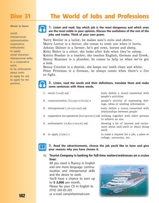 142
1. Listen and read. Say which job is the most dangerous and which ones
are the most noble in your opinion. Discuss the usefulness of the rest of the
jobs and trades. Think of your own poem.
Tarry Breilor is a tailor, he makes men’s suits and shirts.
Marry Loctor is a doctor, she comes to treat you when it hurts.
Johnny Dalmer is a farmer, he’s got cows, horses and sheep.
Kitty Bitter is a sitter, she looks after kids when they’re asleep.
Katrin Feasher is a teacher, she teaches English, German and Greek.
Ronny Rummer is a plumber, he comes to help us when we’ve got
a  leak.
Bonny Crentist is a dentist, she keeps our teeth clean and white.
Peter Prireman is a fireman, he always comes when there’s a fire
to  fight.
2. Listen, read the words and their definitions, translate them and make
some sentences with these words.
1. social [`s36l] adj (only before a noun) connected with
people’s activities
2. communication [`k3~mju:n`ke6n] n people’s activity of expressing feel-
ings, ideas or sending information
3. interpersonal [~nt3`p-:s3nl] adj (only before a noun) connected with
relationships between people
4. cooperative (co-operative) [k3`5p3r3tv] adj working together with other persons
to achieve an aim
5. enthusiastic [n~7ju:z`0stk] adj showing a lot of interest and excite-
ment about smb/smth or about doing
smth
6. to apply [3`pla] v to make a request for a job, a place at
college, university, etc.
3. Read the advertisements, choose the job you’d like to have and give
your reasons why you have chosen it.
1) Tourist Company is looking for full-time waiters/waitresses on a cruise
liner.
All you need is fluency in English
and one more language, commu-
nication and interpersonal skills
and the desire to work.
You’ll have a chance to earn up
to $  3,000 per month.
Please fax your CV in English to
(910) 245-05-203
or e-mail cam@shortmail.com
Dive 31 The World of Jobs and Professions
Words to learn:
social;
interpersonal;
communication;
cooperative;
enthusiastic;
to apply;
social character;
interpersonal skills;
in a cooperative
spirit;
to be enthusiastic
about smth;
to apply for aid;
to apply for the
position.
Право для безоплатного розміщення підручника в мережі Інтернет має
Міністерство освіти і науки України http://mon.gov.ua/ та Інститут модернізації змісту освіти https://imzo.gov.ua
 