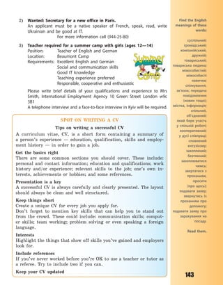 143
2) Wanted: Secretary for a new office in Paris.
An applicant must be a native speaker of French, speak, read, write
Ukrainian and be good at IT.
For more information call (944-25-80)
3) Teacher required for a summer camp with girls (ages 12—14)
Position: Teacher of English and German
Location: Beaumont Camp
Requirements: Excellent English and German
Social and communication skills
Good IT knowledge
Teaching experience preferred
Responsible, cooperative and enthusiastic
Please write brief details of your qualifications and experience to Mrs
Smith, International Employment Agency 10 Green Street London w9c
3B1
A telephone interview and a face-to-face interview in Kyiv will be required.
Find the English
meanings of these
words:
суспільний;
громадський;
компанійський,
дружній;
товариський;
товариська людина;
міжособистий;
міжособисті
навички;
спілкування,
зв’язок; передача
повідомлення
(новин тощо);
звістка, інформація;
спільний,
об’єднаний;
який бере участь
у  спільній роботі;
кооперативний;
у  дусі співпраці;
сповнений
ентузіазму;
захоплений;
безтямний;
захоплюватися
чимсь;
звертатися з
проханням,
проcити
(про щось);
подавати заяву;
звернутись із
проханням про
допомогу;
подавати заяву про
зарахування на
посаду.
Read them.
SPOT ON WRITING A CV
Tips on writing a successful CV
A curriculum vitae, CV, is a short form containing a summary of
a  person’s experience — education, qualification, skills and employ-
ment history — in order to gain a job.
Get the basics right
There are some common sections you should cover. These include:
personal and contact information; education and qualifications; work
history and/or experience; relevant skills to the job; one’s own in-
terests, achievements or hobbies; and some references.
Presentation is a  key
A successful CV is always carefully and clearly presented. The layout
should always be clean and well structured.
Keep things short
Create a  unique CV for every job you apply for.
Don’t forget to mention key skills that can help you to stand out
from the crowd. These could include: communication skills; comput-
er skills; team working; problem solving or even speaking a  foreign
language.
Interests
Highlight the things that show off skills you’ve gained and employers
look for.
Include references
If you’ve never worked before you’re OK to use a  teacher or tutor as
a  referee. Try to include two if you can.
Keep your CV updated
Право для безоплатного розміщення підручника в мережі Інтернет має
Міністерство освіти і науки України http://mon.gov.ua/ та Інститут модернізації змісту освіти https://imzo.gov.ua
 