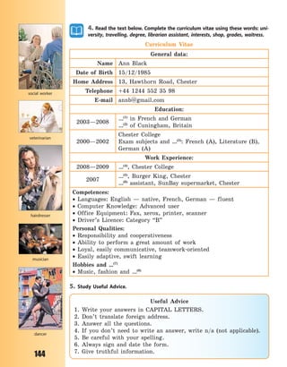 144
4. Read the text below. Complete the curriculum vitae using these words: uni-
versity, travelling, degree, librarian assistant, interests, shop, grades, waitress.
Curriculum Vitae
General data:
Name Ann Black
Date of Birth 15/12/1985
Home Address 13, Hawthorn Road, Chester
Telephone +44 1244 552 35 98
E-mail annb@gmail.com
Education:
2003—2008
…(1)
in French and German
…(2)
of Cuningham, Britain
2000—2002
Chester College
Exam subjects and …(3)
: French (A), Literature (B),
German (A)
Work Experience:
2008—2009 …(4)
, Chester College
2007
…(5)
, Burger King, Chester
…(6)
assistant, SunBay supermarket, Chester
Competences:
 Languages: English  — native, French, German  — fluent
 Computer Knowledge: Advanced user
 Office Equipment: Fax, xerox, printer, scanner
 Driver’s Licence: Category “B”
Personal Qualities:
 Responsibility and cooperativeness
 Ability to perform a great amount of work
 Loyal, easily communicative, teamwork-oriented
 Easily adaptive, swift learning
Hobbies and …(7)
 Music, fashion and …(8)
5. Study Useful Advice.
social worker
veterinarian
musician
dancer
hairdresser
Useful Advice
1. Write your answers in CAPITAL LETTERS.
2. Don’t translate foreign address.
3. Answer all the questions.
4. If you don’t need to write an answer, write n/a (not applicable).
5. Be careful with your spelling.
6. Always sign and date the form.
7. Give truthful information.
Право для безоплатного розміщення підручника в мережі Інтернет має
Міністерство освіти і науки України http://mon.gov.ua/ та Інститут модернізації змісту освіти https://imzo.gov.ua
 