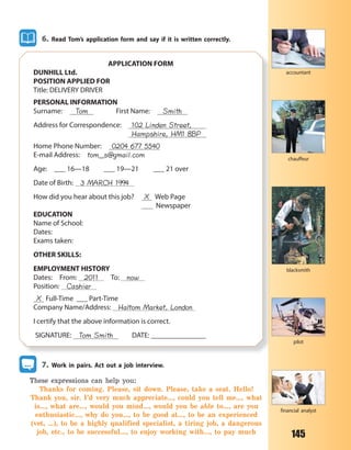 145
6. Read Tom’s application form and say if it is written correctly.
APPLICATION FORM
DUNHILL Ltd.
POSITION APPLIED FOR
Title: DELIVERY DRIVER
PERSONAL INFORMATION
Surname: Tom First Name: Smith
Address for Correspondence: 102 Linden Street,
Hampshire, HM1 8BP
Home Phone Number: 0204 677 5540
E-mail Address: tom_s@gmail.com
Age: ___ 16—18 ___ 19—21 ___ 21 over
Date of Birth: 3 MARCH 1994
How did you hear about this job? X Web Page
Newspaper
EDUCATION
Name of School:
Dates:
Exams taken:
OTHER SKILLS:
EMPLOYMENT HISTORY
Dates: From: 2011 To: now
Position: Cashier
X Full-Time ___ Part-Time
Company Name/Address: Haltom Market, London
I certify that the above information is correct.
SIGNATURE: Tom Smith DATE: _______________
7. Work in pairs. Act out a job interview.
These expressions can help you:
Thanks for coming. Please, sit down. Please, take a seat. Hello!
Thank you, sir. I’d very much appreciate…, could you tell me…, what
is…, what are…, would you mind…, would you be able to…, are you
enthusiastic…, why do you…, to be good at…, to be an experienced
(vet, …), to be a highly qualified specialist, a tiring job, a dangerous
job, etc., to be successful..., to enjoy working with..., to pay much
chauffeur
accountant
blacksmith
pilot
financial analyst
Право для безоплатного розміщення підручника в мережі Інтернет має
Міністерство освіти і науки України http://mon.gov.ua/ та Інститут модернізації змісту освіти https://imzo.gov.ua
 