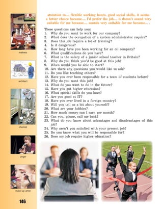 146
attention to..., flexible working hours, good social skills, it seems
a  better choice because..., I’d prefer the job..., it doesn’t sound very
suitable for me because..., sounds very suitable for me because... .
These questions can help you:
1. Why do you want to work for our company?
2. What does the occupation of a system administrator require?
3. Does this job require a lot of training?
4. Is it dangerous?
5. How long have you been working for an oil company?
6. What qualifications do you have?
7. What is the salary of a junior school teacher in Britain?
8. Why do you think you’d be good at this job?
9. When would you be able to start?
10. Are there any questions you would like to ask?
11. Do you like teaching others?
12. Have you ever been responsible for a team of students before?
13. Why do you want this job?
14. What do you want to do in the future?
15. Have you got higher education?
16. What special skills do you have?
17. Are you good at IT?
18. Have you ever lived in a foreign country?
19. Will you tell us a bit about yourself?
20. What are your hobbies?
21. How much money can I earn per month?
22. Can you, please, call me back?
23. What do you know about advantages and disadvantages of this
job?
24. Why aren’t you satisfied with your present job?
25. Do you know what you will be responsible for?
26. Does my job require higher education?
singer
architect
chemist
waitress
make-up artist
Право для безоплатного розміщення підручника в мережі Інтернет має
Міністерство освіти і науки України http://mon.gov.ua/ та Інститут модернізації змісту освіти https://imzo.gov.ua
 