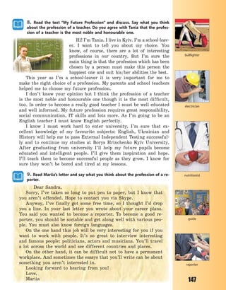 147
8. Read the text “My Future Profession” and discuss. Say what you think
about the profession of a teacher. Do you agree with Tania that the profes-
sion of a teacher is the most noble and honourable one.
Hi! I’m Tania. I live in Kyiv. I’m a school-leav-
er. I want to tell you about my choice. You
know, of course, there are a lot of interesting
professions in our country. But I’m sure the
main thing is that the profession which has been
chosen by a person must make this person the
happiest one and suit his/her abilities the best.
This year as I’m a school-leaver it is very important for me to
make the right choice of a profession. My parents and school teachers
helped me to choose my future profession.
I don’t know your opinion but I think the profession of a teacher
is the most noble and honourable one though it is the most difficult,
too. In order to become a really good teacher I must be well educated
and well informed. My future profession requires great responsibility,
social communication, IT skills and lots more. As I’m going to be an
English teacher I must know English perfectly.
I know I must work hard to enter university. I’m sure that ex-
cellent knowledge of my favourite subjects: English, Ukrainian and
History will help me to pass External Independent Testing successful-
ly and to continue my studies at Borys Hrinchenko Kyiv University.
After graduating from university I’ll help my future pupils become
educated and intelligent people. I’ll give them inspiration and hope.
I’ll teach them to become successful people as they grow. I know for
sure they won’t be bored and tired at my lessons.
9. Read Mariia’s letter and say what you think about the profession of a re-
porter.
Dear Sandra,
Sorry, I’ve taken so long to put pen to paper, but I know that
you aren’t offended. Hope to contact you via Skype.
Anyway, I’ve finally got some free time, so I thought I’d drop
you a line. In your last letter you wrote about your career plans.
You said you wanted to become a reporter. To become a good re-
porter, you should be sociable and get along well with various peo-
ple. You must also know foreign languages.
On the one hand this job will be very interesting for you if you
want to work with people. It’s so great to interview interesting
and famous people: politicians, actors and musicians. You’ll travel
a lot across the world and see different countries and places.
On the other hand, it can be difficult not to have a permanent
workplace. And sometimes the essays that you’ll write can be about
something you aren’t interested in.
Looking forward to hearing from you!
Love,
Mariia
reporter
nutritionist
electrician
guide
bullfighter
Право для безоплатного розміщення підручника в мережі Інтернет має
Міністерство освіти і науки України http://mon.gov.ua/ та Інститут модернізації змісту освіти https://imzo.gov.ua
 