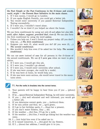 149
the Past Simple or the Past Continuous in the if-clause and would,
could, might + the Present Bare Infinitive in the main clause.
1. If I won money, I would go to London.
2. If you spoke English fluently, you could get a better job.
3. You would enter university if you passed External Independent
Testing successfully.
4. If I were you, I wouldn’t travel alone.
5. I wouldn’t be so tired if you helped me about the house.
We can form conditionals by using not only if and when but also till,
until, after, before, suppose, provided that, even if. We can also form
the first conditional by using the word unless.
1. Unless you help me, I won’t finish my project today. (If you don’t
help me, …) The first conditional.
2. Suppose you were ill, what would you do? (If you were ill, …)
The  second conditional.
3. She wouldn’t help him even if he asked her for help. The second
conditional.
We can use were instead of was for all persons in the if-clause of
the second conditionals. We use if I were you when we want to give
advice.
1. If I were you, I would get this job.
2. If I were you, I wouldn’t go abroad.
3. If I were you, I would enter university after school.
4. If she was/were younger, she could be a model.
5. If he was/were at home, he would help you.
6. If she was/were more serious, she would never travel in the moun-
tains alone.
seamstress
fashion designer
bricklayer
judge
fitness instructor
receptionist
11. Put the verbs in brackets into the correct tense.
1. Your parents will be happy to hear from you if you … (phone)
them.
2. If he … (pass) External Independent Testing, he will enter university.
3. If you … (be) well educated and well informed, you would get
a  better job.
4. If you determine correct goals, you … (achieve) them.
5. If we mix yellow and blue, we … (get) green.
6. If I go to her birthday party, I … (buy) her a present.
7. If you don’t water flowers, they … die.
8. If the weather … (be) fine, I’ll go for a walk.
9. If the weather … (be) fine, I would go hiking but the weather was
rainy.
10. I … (not help) him even if he asked me to.
11. If it rained tomorrow, it … (be) good for my flowers.
12. If I … (know) her address, I would give it to you.
Право для безоплатного розміщення підручника в мережі Інтернет має
Міністерство освіти і науки України http://mon.gov.ua/ та Інститут модернізації змісту освіти https://imzo.gov.ua
 