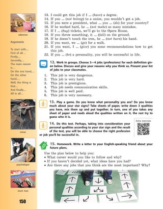 150
13. I could get this job if I … (have) a degree.
14. If you … (not belong) to a union, you wouldn’t get a job.
15. If you were a president, what … you … (do) for your country?
16. If he worked hard, he … (not make) so many mistakes.
17. If I … (buy) tickets, we’ll go to the Opera House.
18. If you throw something, it … (fall) on the ground.
19. If he doesn’t touch the iron, he … (not burn) his hand.
20. If you want, we … (go) for a walk.
21. If you want, I … (give) you some recommendations how to get
this job.
22. If you … (be) a personality, you will be successful in life.
12. Work in groups. Choose 3—4 jobs (professions) for each definition giv-
en below. Discuss and give your reasons why you think so. Present your list
of jobs to your classmates.
1. This job is very dangerous.
2. This job is very hard.
3. This job is prestigious.
4. This job needs communication skills.
5. This job is well paid.
6. This job is very necessary.
13. Play a game. Do you know what personality you are? Do you know
much about your star signs? Take sheets of paper, write down 3 qualities
you have, mix them up and put together. In turn, one of you takes any
sheet of paper and reads aloud the qualities written on it, the rest try to
guess who it is.
14. Do this test. Perhaps, taking into consideration your
personal qualities according to your star sign and the result
of the test, you will be able to choose the right profession
or job you’ll be successful in.
15. Homework. Write a letter to your English-speaking friend about your
future plans.
Use the plan below to help you:
 What career would you like to follow and why?
 If you haven’t decided yet, what ideas have you had?
 Are there any jobs that you think are the most important? Why?psychologist
miner
salesman
stunt man
Arguments
To start with…
First of all…
Firstly,…
Secondly,…
The main reason
is…
On the one hand,…
On the other
hand,…
Well, the thing is
that…
And finally…
All in all…
Extra exercises
Право для безоплатного розміщення підручника в мережі Інтернет має
Міністерство освіти і науки України http://mon.gov.ua/ та Інститут модернізації змісту освіти https://imzo.gov.ua
 