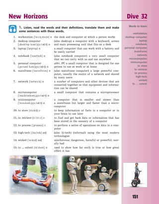 151
1. Listen, read the words and their definitions, translate them and make
some sentences with these words.
1. workstation [`w-:k~ste6n] n the desk and computer at which a person works
2. desktop computer (also desktop) a computer with a keyboard, screen
[~deskt5p k3m`pju:t3(r)] n and main processing unit that fits on a desk
3. laptop [`l0pt5p] n a small computer that can work with a battery and
be easily carried
4. notebook [`n3tbk] n (also notebook computer) a very small computer
that we can carry with us and use anywhere
5. personal computer abbr. PC a small computer that is designed for one
[~p-:s3nl k3m`pju:t3(r)] n person to use at work or at home
6. mainframe [`menfrem] n (also mainframe computer) a large powerful com-
puter, usually the centre of a network and shared
by many users
7. network [`netw-:k] n a number of computers and other devices that are
connected together so that equipment and informa-
tion can be shared
8. microcomputer a small computer that contains a microprocessor
[`makr3k3m~pju:t3(r)] n
9. minicomputer a computer that is smaller and slower than
[`mnk3m~pju:t3(r)] n a mainframe but larger and faster than a micro-
computer
10. to store [st1:(r)] v to keep information or facts in a computer or in
your brain to use later
11. to retrieve [r`tri:v] v to find and get back data or information that has
been stored in the memory of a computer
12. to process [`pr3ses] v to perform a series of operations on data in a com-
puter
13. high-tech [~ha`tek] adj (also hi-tech) (informal) using the most modern
technologies
14. wicked [`wkd] adj mischievous; dangerous, harmful or powerful; mor-
ally bad
15. to … extent [k`stent] n used to show how far smth is true or how great
effect it has
New Horizons Dive 32
Words to learn:
workstation;
desktop computer;
laptop;
notebook;
personal computer;
mainframe;
network;
microcomputer;
minicomputer;
to store;
to retrieve;
to process;
high-tech;
wicked;
to … extent.
Право для безоплатного розміщення підручника в мережі Інтернет має
Міністерство освіти і науки України http://mon.gov.ua/ та Інститут модернізації змісту освіти https://imzo.gov.ua
 