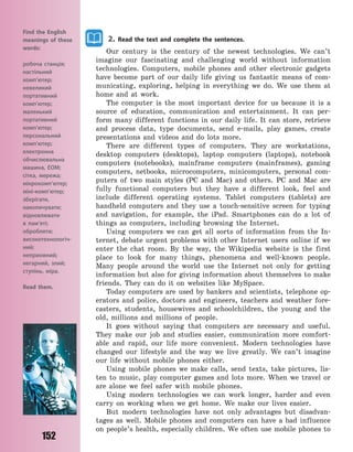 152
2. Read the text and complete the sentences.
Our century is the century of the newest technologies. We can’t
imagine our fascinating and challenging world without information
technologies. Computers, mobile phones and other electronic gadgets
have become part of our daily life giving us fantastic means of com-
municating, exploring, helping in everything we do. We use them at
home and at work.
The computer is the most important device for us because it is a
source of education, communication and entertainment. It can per-
form many different functions in our daily life. It can store, retrieve
and process data, type documents, send e-mails, play games, create
presentations and videos and do lots more.
There are different types of computers. They are workstations,
desktop computers (desktops), laptop computers (laptops), notebook
computers (notebooks), mainframe computers (mainframes), gaming
computers, netbooks, microcomputers, minicomputers, personal com-
puters of two main styles (PC and Mac) and others. PC and Mac are
fully functional computers but they have a different look, feel and
include different operating systems. Tablet computers (tablets) are
handheld computers and they use a touch-sensitive screen for typing
and navigation, for example, the iPad. Smartphones can do a lot of
things as computers, including browsing the Internet.
Using computers we can get all sorts of information from the In-
ternet, debate urgent problems with other Internet users online if we
enter the chat room. By the way, the Wikipedia website is the first
place to look for many things, phenomena and well-known people.
Many people around the world use the Internet not only for getting
information but also for giving information about themselves to make
friends. They can do it on websites like MySpace.
Today computers are used by bankers and scientists, telephone op-
erators and police, doctors and engineers, teachers and weather fore-
casters, students, housewives and schoolchildren, the young and the
old, millions and millions of people.
It goes without saying that computers are necessary and useful.
They make our job and studies easier, communication more comfort-
able and rapid, our life more convenient. Modern technologies have
changed our lifestyle and the way we live greatly. We can’t imagine
our life without mobile phones either.
Using mobile phones we make calls, send texts, take pictures, lis-
ten to music, play computer games and lots more. When we travel or
are alone we feel safer with mobile phones.
Using modern technologies we can work longer, harder and even
carry on working when we get home. We make our lives easier.
But modern technologies have not only advantages but disadvan-
tages as well. Mobile phones and computers can have a bad influence
on people’s health, especially children. We often use mobile phones to
Find the English
meanings of these
words:
робоча станція;
настільний
комп’ютер;
невеликий
портативний
комп’ютер;
маленький
портативний
комп’ютер;
персональний
комп’ютер;
електронна
обчислювальна
машина, ЕОМ;
сітка, мережа;
мікрокомп’ютер;
міні-комп’ютер;
зберігати,
накопичувати;
відновлювати
в  пам’яті;
обробляти;
високотехнологіч-
ний;
неприємний;
негарний, злий;
ступінь, міра.
Read them.
Право для безоплатного розміщення підручника в мережі Інтернет має
Міністерство освіти і науки України http://mon.gov.ua/ та Інститут модернізації змісту освіти https://imzo.gov.ua
 
