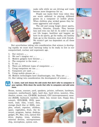 153
make calls while we are driving and roads
become more dangerous for us.
People can waste their time when they
are much addicted to playing different
games on a computer or mobile phone.
When children play wicked games they be-
come aggressive and stupid.
The old and young forget about sports,
theatres, libraries, friends. They become
lazy and even can fall ill. In order to make
our life longer, healthier and happier we
have to do sports, go for walks, eat healthy
food, go to the theatres, meet with friends.
We mustn’t get too dependent on all these
gadgets.
But nevertheless taking into consideration that science is develop-
ing rapidly we must start learning today to be ready to live in our
computerised, nuclear and supersonic age.
1. Our century … .
2. We can’t imagine our … .
3. Modern gadgets have become … .
4. The computer is the most … .
5. It can … .
6. There are different types of computers: … .
7. Using computers we can … .
8. Computers are used … .
9. Using mobile phones we … .
10. Modern technologies have disadvantages, too. They are … .
11. But taking into consideration the development of science … .
3. Listen, read and choose the odd words that don’t refer to computers in
your opinion. Write down the words that refer to computers and add some
more.
House, mouse, scanner, yard, speakers, printer, software, hardware,
computer, motherboard, light, hard disc, hard drive, monitor, film,
theatre, screen, run, CD-ROM, keyboard, CPU (microprocessor), mem-
ory (RAM), keyboard, machine, robot, key, mouse mat, floppy disc,
concert, DVD-ROM, DVD, pass-
word, road, files, e-mail, data,
storage (hard disc or SSD), com-
plex, school, reporter, children,
space, vegetables, fruit, the In-
ternet, program, laptop, desktop,
gadget, PC, Mac, icon, optical disc
drive, display, trees, windows,
external devices, microprocessor
chip, microphone, system unit.
Право для безоплатного розміщення підручника в мережі Інтернет має
Міністерство освіти і науки України http://mon.gov.ua/ та Інститут модернізації змісту освіти https://imzo.gov.ua
 