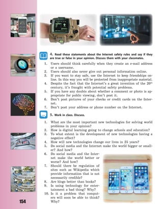 154
4. Read these statements about the Internet safety rules and say if they
are true or false in your opinion. Discuss them with your classmates.
1. Users should think carefully when they create an e-mail address
or a username.
2. Users should also never give out personal information online.
3. If you want to stay safe, use the Internet to keep friendships on-
line. In this way you will be protected from inappropriate material.
4. Despite the fact that the Internet’s a great invention of the 20th
century, it’s fraught with potential safety problems.
5. If you have any doubts about whether a comment or photo is ap-
propriate for public viewing, don’t post it.
6. Don’t post pictures of your checks or credit cards on the Inter-
net.
7. Don’t post your address or phone number on the Internet.
5. Work in class. Discuss.
1. What are the most important new technologies for solving world
problems in your opinion?
2. How is digital learning going to change schools and education?
3. To what extent is the development of new technologies having a
negative effect?
4. How will new technologies change our lives in 25 years?
5. Do social media and the Internet make the world bigger or small-
er? And how?
6. Do social media and the Inter-
net make the world better or
worse? And how?
7. Should there be regulation of
sites such as Wikipedia which
provide information that is not
necessarily credible?
8. Are blogs better than books?
9. Is using technology for enter-
tainment a bad thing? Why?
10. Is it a problem that comput-
ers will soon be able to think?
Why?
Право для безоплатного розміщення підручника в мережі Інтернет має
Міністерство освіти і науки України http://mon.gov.ua/ та Інститут модернізації змісту освіти https://imzo.gov.ua
 
