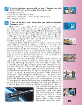 155
6. Imagine that you are a member of a new club  — “Stay safe when using
the Internet”. Prepare an Internet page describing your club.
Include the following:
 why and when the club started;
 information which can be found on the club website;
 who can join the club.
7. Read the text with a pupil’s opinion about mass media. Discuss in class
if you agree with it.
Modern life is easy and fun. We have all the amenities. We do not
need to go to the movies, because we have big TVs at home. Children
have cell phones with large displays. Modern technology is useful
and convenient. In my opinion, the Internet is the most comfortable
thing. Computers are also an important invention, but the Internet
is better than any other type of information. Originally, the Internet
was a military experiment in the USA of 60s. But soon it became
clear that everyone in the world can use it.
Everybody knows that the Internet is a global computer network,
which embraces hundreds of millions of users all over the world. The
Internet has already entered our ordinary life. It’s hard to imagine
our lives without the Internet nowadays. It has become an important
part of every person’s life. It is clear that the accurate number of
users can be counted fairly approximately, nobody knows exactly how
many people use the Internet today, because there are hundreds of
millions of users and their number is growing.
Nowadays, no one can deny the importance of the Internet. Sit-
ting in front of a computer, clicking a mouse, you can shop, down-
load many interesting films, books, read news about a subject which
is interesting for you, play computer games with other players, chat
and send mails to your friends. The Internet has drastically changed
everything. Since the Internet appeared, many other media sources
have become unnecessary. You can find the information you’re look-
ing for in 5 seconds. It is very convenient for students, professionals,
experts and all the other people. On the one hand, it’s great to have
everything right here online, on the other hand, it’s a shame that
people have stopped reading paper books and newspapers. Nowadays,
the most popular Internet service is e-mail. Most of the people use the
network only for sending and receiving e-mail messages. They can do
it whether they are at home or in Internet clubs or at work. With the
help of the Internet people from
different parts of the planet can
communicate with each other
and share information without
leaving their home. It has be-
come easier to meet like-minded
people from all over the world
and become friends with them.
Право для безоплатного розміщення підручника в мережі Інтернет має
Міністерство освіти і науки України http://mon.gov.ua/ та Інститут модернізації змісту освіти https://imzo.gov.ua
 