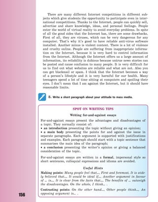 156
There are many different Internet competitions in different sub-
jects which give students the opportunity to participate even in inter-
national competitions. Thanks to the Internet, people can quickly sell,
advertise and share knowledge, ideas, and personal feelings. People
enter the world of virtual reality to avoid everyday problems. In spite
of all the good sides that the Internet has, there are some drawbacks.
First of all, they are viruses, which can be very dangerous for any
computer. That’s why it’s good to have reliable anti-virus software
installed. Another minus is violent content. There is a lot of violence
and cruelty online. People are suffering from inappropriate informa-
tion on the Internet, because it is very hard to control information
from the Internet. Although the Internet offers us a large amount of
information, its reliability is dubious because untrue news stories can
be posted and cause confusion to many people. It is very difficult for
us to find out what websites are reliable and what are not. Also you
can get blackmail or spam. I think that the Internet becomes a way
of a person’s lifestyle and it is very harmful for our health. Many
teenagers spend a lot of time sitting at computers and spoiling their
eyes. I don’t mean that I am against the Internet, but it should have
reasonable limits.
8. Write a short paragraph about your attitude to mass media.
SPOT ON WRITING TIPS
Writing for-and-against essays
For-and-against essays present the advantages and disadvantages of
a  topic. They normally consist of:
 an introduction presenting the topic without giving an opinion;
 a main body presenting the points for and against the issue in
separate paragraphs. Each argument is supported with justifications
and examples. Each paragraph should start with a topic sentence that
summarises the main idea of the paragraph;
 a conclusion presenting the writer’s opinion or giving a balanced
consideration of the topic.
For-and-against essays are written in a formal, impersonal style so
short sentences, colloquial expressions and idioms are avoided.
Useful Hints
Making points: Many people feel that…, First and foremost, It is wide-
ly believed that…, It would be ideal if…, Another argument in favour
of … is…, It is clear from the facts that…, The benefits of … outweigh
the disadvantages. On the whole, I think… .
Contrasting points: On the other hand…, Other people think…, An
opposing argument is… .
Право для безоплатного розміщення підручника в мережі Інтернет має
Міністерство освіти і науки України http://mon.gov.ua/ та Інститут модернізації змісту освіти https://imzo.gov.ua
 