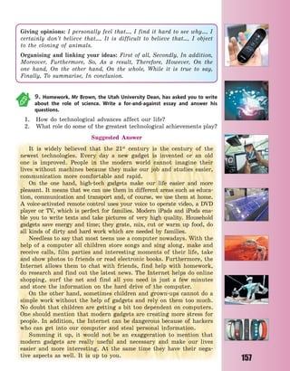 157
9. Homework. Mr Brown, the Utah University Dean, has asked you to write
about the role of science. Write a for-and-against essay and answer his
questions.
1. How do technological advances affect our life?
2. What role do some of the greatest technological achievements play?
Suggested Answer
It is widely believed that the 21st
century is the century of the
newest technologies. Every day a new gadget is invented or an old
one is improved. People in the modern world cannot imagine their
lives without machines because they make our job and studies easier,
communication more comfortable and rapid.
On the one hand, high-tech gadgets make our life easier and more
pleasant. It means that we can use them in different areas such as educa-
tion, communication and transport and, of course, we use them at home.
A voice-activated remote control uses your voice to operate video, a DVD
player or TV, which is perfect for families. Modern iPads and iPods ena-
ble you to write texts and take pictures of very high quality. Household
gadgets save energy and time; they grate, mix, cut or warm up food, do
all kinds of dirty and hard work which are needed by families.
Needless to say that most teens use a computer nowadays. With the
help of a computer all children store songs and sing along, make and
receive calls, film parties and interesting moments of their life, take
and show photos to friends or read electronic books. Furthermore, the
Internet allows them to chat with friends, find help with homework,
do research and find out the latest news. The Internet helps do online
shopping, surf the net and find all you need in just a few minutes
and store the information on the hard drive of the computer.
On the other hand, sometimes children and grown-ups cannot do a
simple work without the help of gadgets and rely on them too much.
No doubt that children are getting a bit too dependent on computers.
One should mention that modern gadgets are creating more stress for
people. In addition, the Internet can be dangerous because of hackers
who can get into our computer and steal personal information.
Summing it up, it would not be an exaggeration to mention that
modern gadgets are really useful and necessary and make our lives
easier and more interesting. At the same time they have their nega-
tive aspects as well. It is up to you.
Giving opinions: I personally feel that…, I find it hard to see why…, I
certainly don’t believe that…, It is difficult to believe that…, I object
to the cloning of animals.
Organising and linking your ideas: First of all, Secondly, In addition,
Moreover, Furthermore, So, As a result, Therefore, However, On the
one hand, On the other hand, On the whole, While it is true to say,
Finally, To summarise, In conclusion.
Право для безоплатного розміщення підручника в мережі Інтернет має
Міністерство освіти і науки України http://mon.gov.ua/ та Інститут модернізації змісту освіти https://imzo.gov.ua
 