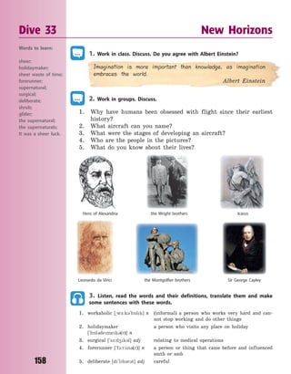 158
1. Work in class. Discuss. Do you agree with Albert Einstein?
Imagination is more important than knowledge, as imagination
embraces the world.
Albert Einstein
2. Work in groups. Discuss.
1. Why have humans been obsessed with flight since their earliest
history?
2. What aircraft can you name?
3. What were the stages of developing an aircraft?
4. Who are the people in the pictures?
5. What do you know about their lives?
Leonardo da Vinci
the Wright brothers
Sir George Cayleythe Montgolfier brothers
Hero of Alexandria Icarus
3. Listen, read the words and their definitions, translate them and make
some sentences with these words.
1. workaholic [~w-:k3`h5lk] n (informal) a person who works very hard and can-
not stop working and do other things
2. holidaymaker a person who visits any place on holiday
[`h5l3demek3(r)] n
3. surgical [`s-:d4k3l] adj relating to medical operations
4. forerunner [`f1:r2n3(r)] n a person or thing that came before and influenced
smth or smb
5. deliberate [d`lb3r3t] adj careful
Dive 33 New Horizons
Words to learn:
sheer;
holidaymaker;
sheer waste of time;
forerunner;
supernatural;
surgical;
deliberate;
shrub;
glider;
the supernatural;
the supernaturals;
It was a sheer luck.
Право для безоплатного розміщення підручника в мережі Інтернет має
Міністерство освіти і науки України http://mon.gov.ua/ та Інститут модернізації змісту освіти https://imzo.gov.ua
 