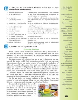 161
3. Listen, read the words and their definitions, translate them and make
some sentences with these words.
1. ancestor [`0nsest3(r)] n a person in our family who lived a long time ago
2. to borrow [`b5r3] v to take smth from smb and use it and then re-
turn it to them at a later time
3. to interfere to try to influence smb or smth (a situation) that
[~nt3`f3(r)] in smth v does not concern you, in a way that annoys other
people
4. interference [~nt3`f3r3ns] n an act of influencing or changing smth that caus-
es annoyance
5. creature [`kri:t63(r)] n a living thing, a person
6. pest [pest] n an animal or insect that destroys plants or food, etc.
7. emission [`m6n] n gas, heat, etc. that is sent out into the air
8. to inherit to receive property, etc. from smb when they die
[n`hert] smth from smb v
9. to damage [`d0md4] v to harm or spoil smth
10. to protect [pr3`tekt] smb/smth to make sure that smth or smb is not harmed,
from/against smth v damaged, etc.
11. habitat [`h0bt0t] n the place where particular types of animals and
plants are normally found
4. Read the text and say what it is about.
Ecological Problems
Since ancient times nature has served man being the source of
life. For thousands of years people lived in harmony with the envi-
ronment. But with the development of civilisation man’s interference
in nature began to increase.
The development of industry has had a bad influence on the na-
ture of the whole world. Coal industries, metallurgical and chemical
plants, power plants are major sources of uncontrolled emissions of
different harmful substances. More and more industrial enterprises
appear all over the world polluting the air we breathe, the water we
drink, the land we live on. When chemicals called sulphates mix with
clouds, acid rains fall and harm lakes, rivers, plants and creatures.
Chemicals which are called pesticides are sprayed on crops to pro-
tect them from pests. These pesticides can be found in our food and
it can cause health problems  — especially for kids.
By the way today the biggest polluter is the car. Every year the
number of cars is increasing filling the air with exhaust fumes. And
it is very dangerous as it damages people’s health, too.
Because of air pollution the weath-
er has been changing. It becomes hot-
ter. There are a lot of other ecological
problems and in order to solve them
it is necessary to combine people’s ef-
forts. We must take care of nature for
ourselves and future generations.
Find the English
meanings of these
words:
предок, прабатько,
прародитель;
позичати
(у  когось  — of,
from);
брати на певний
час;
втручатися,
вторгатися (у чиїсь
справи  — in, with);
шкодити, завдавати
шкоди, збитків;
пошкоджувати;
псувати;
творіння;
створіння, жива
істота;
людина;
добра душа;
земні блага;
виділення
(тепла тощо);
випромінювання,
випускання;
успадковувати;
одержувати,
(діставати)
у  спадщину;
бути спадкоємцем;
син є спадкоємцем
батька;
захищати
(від  — from,
проти  — against);
охороняти;
запобігати,
відвертати;
біол. природне
середовище;
місце поширення
(тварин, рослин).
Read them.
Право для безоплатного розміщення підручника в мережі Інтернет має
Міністерство освіти і науки України http://mon.gov.ua/ та Інститут модернізації змісту освіти https://imzo.gov.ua
 