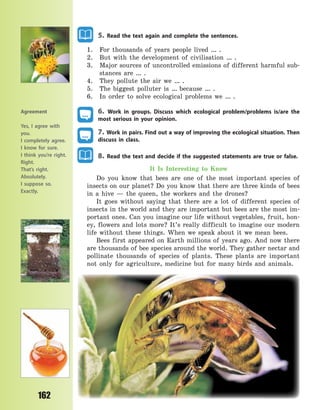 162
5. Read the text again and complete the sentences.
1. For thousands of years people lived … .
2. But with the development of civilisation … .
3. Major sources of uncontrolled emissions of different harmful sub-
stances are … .
4. They pollute the air we … .
5. The biggest polluter is … because … .
6. In order to solve ecological problems we … .
6. Work in groups. Discuss which ecological problem/problems is/are the
most serious in your opinion.
7. Work in pairs. Find out a way of improving the ecological situation. Then
discuss in class.
8. Read the text and decide if the suggested statements are true or false.
It Is Interesting to Know
Do you know that bees are one of the most important species of
insects on our planet? Do you know that there are three kinds of bees
in a hive  — the queen, the workers and the drones?
It goes without saying that there are a lot of different species of
insects in the world and they are important but bees are the most im-
portant ones. Can you imagine our life without vegetables, fruit, hon-
ey, flowers and lots more? It’s really difficult to imagine our modern
life without these things. When we speak about it we mean bees.
Bees first appeared on Earth millions of years ago. And now there
are thousands of bee species around the world. They gather nectar and
pollinate thousands of species of plants. These plants are important
not only for agriculture, medicine but for many birds and animals.
Agreement
Yes, I agree with
you.
I completely agree.
I know for sure.
I think you’re right.
Right.
That’s right.
Absolutely.
I suppose so.
Exactly.
Право для безоплатного розміщення підручника в мережі Інтернет має
Міністерство освіти і науки України http://mon.gov.ua/ та Інститут модернізації змісту освіти https://imzo.gov.ua
 