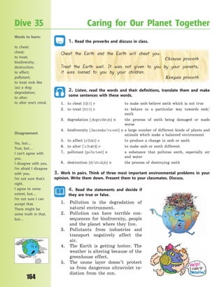 164
1. Read the proverbs and discuss in class.
Cheat the Earth and the Earth will cheat you.
Chinese proverb
Treat the Earth well. It was not given to you by your parents,
it was loaned to you by your children.
Kenyan proverb
2. Listen, read the words and their definitions, translate them and make
some sentences with these words.
1. to cheat [t6i:t] v to make smb believe smth which is not true
2. to treat [tri:t] v to behave in a particular way towards smb/
smth
3. degradation [~degr3`de6n] n the process of smth being damaged or made
worse
4. biodiversity [~ba3da`v-:s3ti] n a large number of different kinds of plants and
animals which make a balanced environment
5. to affect [3`fekt] v to produce a change in smb or smth
6. to alter [`1:lt3(r)] v to make smb or smth different
7. pollutant [p3`lu:t3nt] n a substance that pollutes smth, especially air
and water
8. destruction [d`str2k6n] n the process of destroying smth
3. Work in pairs. Think of three most important environmental problems in your
opinion. Write them down. Present them to your classmates. Discuss.
4. Read the statements and decide if
they are true or false.
1. Pollution is the degradation of
natural environment.
2. Pollution can have terrible con-
sequences for biodiversity, people
and the planet where they live.
3. Pollutants from industries and
transport negatively affect the
air.
4. The Earth is getting hotter. The
weather is altering because of the
greenhouse effect.
5. The ozone layer doesn’t protect
us from dangerous ultraviolet ra-
diation from the sun.
Dive 35 Caring for Our Planet Together
Words to learn:
to cheat;
cheat;
to treat;
biodiversity;
destruction;
to affect;
pollutant;
to treat smb like
(as) a dog;
degradation;
to alter;
to alter one’s mind.
Disagreement
Yes, but…
True, but…
I can’t agree with
you.
I disagree with you.
I’m afraid I disagree
with you.
I’m not sure that’s
right.
I agree to some
extent, but…
I’m not sure I can
accept that.
There might be
some truth in that,
but…
Право для безоплатного розміщення підручника в мережі Інтернет має
Міністерство освіти і науки України http://mon.gov.ua/ та Інститут модернізації змісту освіти https://imzo.gov.ua
 