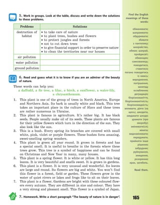 165
5. Work in groups. Look at the table, discuss and write down the solutions
to these problems.
Problems Solutions
destruction of
habitat
 to take care of nature
 to plant trees, bushes and flowers
 to protect jungles and forests
 not to cut down trees
 to give financial support in order to preserve nature
 to clean the territories near our houses
air pollution
water pollution
ground pollution
6. Read and guess what it is to know if you are an admirer of the beauty
of nature.
These words can help you:
a daffodil, a fir tree, a lilac, a birch, a sunflower, a  water-lily,
a  chrysanthemum.
1. This plant is one of the group of trees in North America, Europe
and Northern Asia. Its bark is usually white and black. This tree
takes an important place in the culture of Slavs and these trees
are rather numerous in Ukraine.
2. This plant is famous in agriculture. It’s rather big. It has black
seeds. People usually make oil of its seeds. These plants are famous
for their yellow flowers which turn in the direction of the sun. They
also look like the sun.
3. This is a bush. Every spring its branches are covered with small
white, pink, violet or purple flowers. These bushes form amazing,
sweet-smelling spring wonders.
4. This plant is green all year round. It grows in forests and has
a  special smell. It is useful to breathe in the forests where these
trees grow. This tree is a symbol of happiness and can be found
on Christmas and New Year in many, many houses.
5. This plant is a spring flower. It is white or yellow. It has thin long
leaves. It is very beautiful and smells sweet. It is grown in gardens.
6. This plant is a flower. It is very unusual and wonderful. Its leaves
are large and round. Its flowers are big and white. You won’t find
this flower in a forest, field or garden. These flowers grow in the
water of quiet rivers or lakes and frogs like to sit on their leaves.
7. This plant is a flower. Gardens are bright with these coloured flow-
ers every autumn. They are different in size and colour. They have
a very strong and pleasant smell. This flower is a symbol of Japan.
7. Homework. Write a short paragraph “The beauty of nature is in danger”.
Find the English
meanings of these
words:
обманювати;
шахраювати;
обдурювати;
збивати
з  пантелику;
шахрайство,
обман; шахрай,
пройдисвіт;
обманщик;
самозванець;
поводитися,
ставитися;
погано поводитись
із кимсь;
виродження,
погіршення,
занепад;
ослаблення;
деградація;
біорізноманіття,
біорізноманітність;
біорізновидність;
впливати, діяти (на
щось), шкодити,
завдавати шкоди;
уражати (про
хворобу);
змінювати(ся);
міняти;
видозмінювати;
передумати,
прийняти інше
рішення;
забрудник;
руйнування,
знищення,
розорення;
крах, загибель.
Read them.
Право для безоплатного розміщення підручника в мережі Інтернет має
Міністерство освіти і науки України http://mon.gov.ua/ та Інститут модернізації змісту освіти https://imzo.gov.ua
 