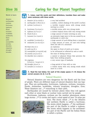 166
1. Listen, read the words and their definitions, translate them and make
some sentences with these words.
1. disaster [d`z%:st3(r)] n a very bad accident
2. earthquake [`-:7kwek] n a sudden, violent shaking of the earth’s surface
3. cyclone [`sakl3n] n a terrible tropical storm with strong winds
moving in a circle
4. hurricane [`h2rk3n] n a terrible storm with very strong winds
5. typhoon [ta`fu:n] n a violent tropical storm with very strong winds
6. flood [fl2d] n a large amount of water covering an area
7. tsunami [tsu:`n%mi] n an extremely large wave in the sea caused by an
earthquake or smth else
8. mudslide [`m2dslad] n a large amount of mud sliding down a mountain
9. avalanche [`0v3l%:nt6] n a large amount of snow, ice and rock falling
down the side of a mountain
10. blast [bl%:st] n an explosion
11. path [p%:7] n the space in front of smth as it moves
12. susceptible [s3`sept3bl] adj to be influenced or affected by smb or smth
13. anxiety [08`za3ti] n the state of feeling nervous
14. disorder [ds`1:d3(r)] n a mental or physical illness that prevents the
body from working properly
15. migraine a very severe type of headache
[`mi:gren; `magren] n
16. drought [drat] n a long period of time with no rain
17. tornado [t1:`ned3] n a violent storm with very strong winds which
move in a circle
2. Read the text below. For each of the empty spaces (1—9) choose the
correct answers (A, B, C or D).
Natural Disasters
Natural disasters are very dangerous for the Earth and the lives
of people. There are different types of natural disasters that can hap-
pen. They are earthquakes, hurricanes, typhoons, cyclones, tsunamis,
floods, avalanches, mudslides, volcanic eruptions, droughts, fires.
These disasters can …(1)
everything in their path.
Earthquakes are caused by tectonic plates when they rub against
each other or mine blasts or nuclear tests carried out by people.
Hurricanes, typhoons, cyclones are the weather phenomena where
large storms …(2)
in circles and reach a wind speed of over 74 miles per
hour. The storm which …(3)
in the Atlantic
and northern Pacific is called a hurricane.
The storm which happens …(4)
the northwest-
ern part of the Pacific is called a typhoon.
The storm which happens in the southwest-
ern part of the Pacific and the Indian Ocean
is called a cyclone.
Dive 36 Caring for Our Planet Together
Words to learn:
disaster;
earthquake;
cyclone;
hurricane;
typhoon;
flood;
tsunami;
mudslide;
avalanche;
blast;
path;
susceptible;
anxiety;
disorder;
migraine;
drought;
tornado.
Право для безоплатного розміщення підручника в мережі Інтернет має
Міністерство освіти і науки України http://mon.gov.ua/ та Інститут модернізації змісту освіти https://imzo.gov.ua
 