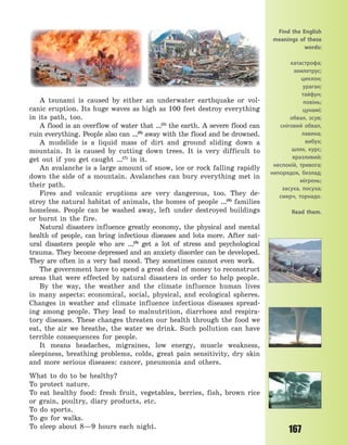 167
A tsunami is caused by either an underwater earthquake or vol-
canic eruption. Its huge waves as high as 100 feet destroy everything
in its path, too.
A flood is an overflow of water that …(5)
the earth. A severe flood can
ruin everything. People also can …(6)
away with the flood and be drowned.
A mudslide is a liquid mass of dirt and ground sliding down a
mountain. It is caused by cutting down trees. It is very difficult to
get out if you get caught …(7)
in it.
An avalanche is a large amount of snow, ice or rock falling rapidly
down the side of a mountain. Avalanches can bury everything met in
their path.
Fires and volcanic eruptions are very dangerous, too. They de-
stroy the natural habitat of animals, the homes of people …(8)
families
homeless. People can be washed away, left under destroyed buildings
or burnt in the fire.
Natural disasters influence greatly economy, the physical and mental
health of people, can bring infectious diseases and lots more. After nat-
ural disasters people who are …(9)
get a lot of stress and psychological
trauma. They become depressed and an anxiety disorder can be developed.
They are often in a very bad mood. They sometimes cannot even work.
The government have to spend a great deal of money to reconstruct
areas that were effected by natural disasters in order to help people.
By the way, the weather and the climate influence human lives
in many aspects: economical, social, physical, and ecological spheres.
Changes in weather and climate influence infectious diseases spread-
ing among people. They lead to malnutrition, diarrhoea and respira-
tory diseases. These changes threaten our health through the food we
eat, the air we breathe, the water we drink. Such pollution can have
terrible consequences for people.
It means headaches, migraines, low energy, muscle weakness,
sleepiness, breathing problems, colds, great pain sensitivity, dry skin
and more serious diseases: cancer, pneumonia and others.
What to do to be healthy?
To protect nature.
To eat healthy food: fresh fruit, vegetables, berries, fish, brown rice
or grain, poultry, diary products, etc.
To do sports.
To go for walks.
To sleep about 8—9 hours each night.
Find the English
meanings of these
words:
катастрофа;
землетрус;
циклон;
ураган;
тайфун;
повінь;
цунамі;
обвал, зсув;
сніговий обвал,
лавина;
вибух;
шлях, курс;
вразливий;
неспокій, тривога;
непорядок, безлад;
мігрень;
засуха, посуха;
смерч, торнадо.
Read them.
Право для безоплатного розміщення підручника в мережі Інтернет має
Міністерство освіти і науки України http://mon.gov.ua/ та Інститут модернізації змісту освіти https://imzo.gov.ua
 