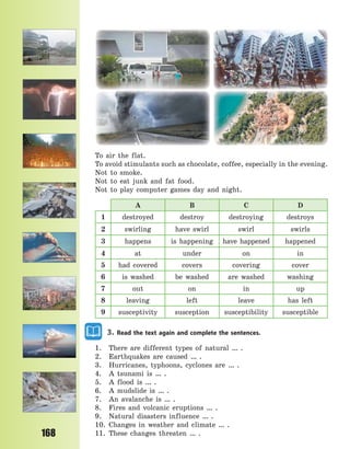 168
To air the flat.
To avoid stimulants such as chocolate, coffee, especially in the evening.
Not to smoke.
Not to eat junk and fat food.
Not to play computer games day and night.
A B C D
1 destroyed destroy destroying destroys
2 swirling have swirl swirl swirls
3 happens is happening have happened happened
4 at under on in
5 had covered covers covering cover
6 is washed be washed are washed washing
7 out on in up
8 leaving left leave has left
9 susceptivity susception susceptibility susceptible
3. Read the text again and complete the sentences.
1. There are different types of natural … .
2. Earthquakes are caused … .
3. Hurricanes, typhoons, cyclones are … .
4. A tsunami is … .
5. A flood is … .
6. A mudslide is … .
7. An avalanche is … .
8. Fires and volcanic eruptions … .
9. Natural disasters influence … .
10. Changes in weather and climate … .
11. These changes threaten … .
Право для безоплатного розміщення підручника в мережі Інтернет має
Міністерство освіти і науки України http://mon.gov.ua/ та Інститут модернізації змісту освіти https://imzo.gov.ua
 