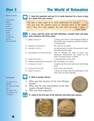 16
1. Read this quotation and say if it is really important for a team to play
as a  whole. Give your reasons.
The way a team plays as a whole determines its success.
You may have the greatest bunch of individual stars in the world,
but if they don’t play together, the club won’t be worth a dime.
Babe Ruth
2. Listen, read the words and their definitions, translate them and make
some sentences with these words.
1. pagan [`peg3n] n a person who doesn’t hold religious beliefs of
the world’s main religions and doesn’t believe
in Christianity
2. emperor [`emp3r3(r)] n the ruler of an empire
3. revival [r`vavl] n an improvement of smth; the process of smth
becoming popular again
4. neoclassical [~ni:3`kl0skl] adj used to describe the style of music, art,
literature, architecture, etc. based on the
style of ancient Greece or Rome
5. mural [`mj3r3l] n a painting done on the wall
6. ambience (ambiance) [`0mbi3ns] n the atmosphere of a place
7. to arouse [3`raz] v to make smb feel more active and start doing
smth
8. precise [pr`sas] adj exact, clear and accurate
9. ritual [`rt6u3l] n a series of actions that are performed in the
same way and done regularly
3. Work in groups. Discuss.
1. What was the location of the first Olympic
Games?
2. What was the year and location of the first
modern Olympic Games?
3. Who was their organiser?
4. Listen to the first part of the interview and check your answers.
Dive 3 The World of Relaxation
Words to learn:
neoclassical;
pagan;
emperor;
mural;
to arouse;
precise;
ritual;
revival
of learning;
revival;
mural painting.
Apologising
I’m sorry for my
mistake.
I’m sorry for being
late.
I’m really sorry.
I’m awfully sorry.
I apologise.
Право для безоплатного розміщення підручника в мережі Інтернет має
Міністерство освіти і науки України http://mon.gov.ua/ та Інститут модернізації змісту освіти https://imzo.gov.ua
 