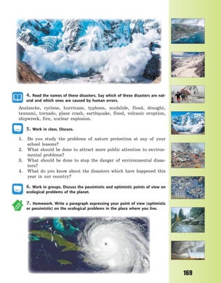 169
4. Read the names of these disasters. Say which of these disasters are nat-
ural and which ones are caused by human errors.
Avalanche, cyclone, hurricane, typhoon, mudslide, flood, drought,
tsunami, tornado, plane crash, earthquake, flood, volcanic eruption,
shipwreck, fire, nuclear explosion.
5. Work in class. Discuss.
1. Do you study the problems of nature protection at any of your
school lessons?
2. What should be done to attract more public attention to environ-
mental problems?
3. What should be done to stop the danger of environmental disas-
ters?
4. What do you know about the disasters which have happened this
year in our country?
6. Work in groups. Discuss the pessimistic and optimistic points of view on
ecological problems of the planet.
7. Homework. Write a paragraph expressing your point of view (optimistic
or pessimistic) on the ecological problems in the place where you live.
Право для безоплатного розміщення підручника в мережі Інтернет має
Міністерство освіти і науки України http://mon.gov.ua/ та Інститут модернізації змісту освіти https://imzo.gov.ua
 
