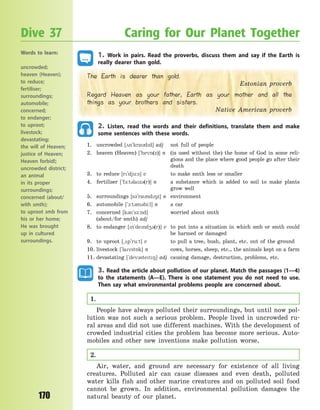 170
1. Work in pairs. Read the proverbs, discuss them and say if the Earth is
really dearer than gold.
The Earth is dearer than gold.
Estonian proverb
Regard Heaven as your father, Earth as your mother and all the
things as your brothers and sisters.
Native American proverb
2. Listen, read the words and their definitions, translate them and make
some sentences with these words.
1. uncrowded [2n`kradd] adj not full of people
2. heaven (Heaven) [`hevn(z)] n (is used without the) the home of God in some reli-
gions and the place where good people go after their
death
3. to reduce [r`dju:s] v to make smth less or smaller
4. fertiliser [`f-:t3laz3(r)] n a substance which is added to soil to make plants
grow well
5. surroundings [s3`rand8z] n environment
6. automobile [`1:t3m3bi:l] n a car
7. concerned [k3n`s-:nd] worried about smth
(about/for smth) adj
8. to endanger [n`dend43(r)] v to put into a situation in which smb or smth could
be harmed or damaged
9. to uproot [~2p`ru:t] v to pull a tree, bush, plant, etc. out of the ground
10. livestock [`lavst5k] n cows, horses, sheep, etc., the animals kept on a farm
11. devastating [`dev3stet8] adj causing damage, destruction, problems, etc.
3. Read the article about pollution of our planet. Match the passages (1—4)
to the statements (A—E). There is one statement you do not need to use.
Then say what environmental problems people are concerned about.
1.
People have always polluted their surroundings, but until now pol-
lution was not such a serious problem. People lived in uncrowded ru-
ral areas and did not use different machines. With the development of
crowded industrial cities the problem has become more serious. Auto-
mobiles and other new inventions make pollution worse.
2.
Air, water, and ground are necessary for existence of all living
creatures. Polluted air can cause diseases and even death, polluted
water kills fish and other marine creatures and on polluted soil food
cannot be grown. In addition, environmental pollution damages the
natural beauty of our planet.
Dive 37 Caring for Our Planet Together
Words to learn:
uncrowded;
heaven (Heaven);
to reduce;
fertiliser;
surroundings;
automobile;
concerned;
to endanger;
to uproot;
livestock;
devastating;
the will of Heaven;
justice of Heaven;
Heaven forbid!;
uncrowded district;
an animal
in its proper
surroundings;
concerned (about/
with smth);
to uproot smb from
his or her home;
He was brought
up in cultured
surroundings.
Право для безоплатного розміщення підручника в мережі Інтернет має
Міністерство освіти і науки України http://mon.gov.ua/ та Інститут модернізації змісту освіти https://imzo.gov.ua
 