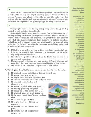 171
3.
Pollution is a complicated and serious problem. Automobiles are
polluting the air day and night but they provide transportation for
people. Factories and plants pollute the air and the water but they
provide jobs for people and produce necessary goods. Fertilisers and
pesticides are important for growing crops but they can ruin soil.
4.
Thus people would have to stop using many useful things if they
wanted to end pollution immediately.
Most people do not want that of course. But pollution can be re-
duced gradually. Scientists and engineers can find ways to reduce pol-
lution from automobiles and factories. The government can pass the
laws that will make enterprises take measures to reduce pollution.
Individuals and groups of people can work together to stop polluting
activities. By the way, we might be concerned about litter, noise, lack
of trees in the area we live in.
A. Pollution is not only a serious problem but also a complicated one.
B. I am not an ecologist but I am sure it is necessary to stop pollut-
ing our planet immediately.
C. Nowadays the problem of polluting the Earth has become more
serious and important.
D. Environmental pollution not only causes different diseases and
even death but also damages the natural beauty of the planet.
E. We can do a lot to reduce the pollution of our Earth.
4. Work in pairs. Complete the sentences and present them to your classmates.
1. If we don’t reduce pollution of the air, we will … .
2. If we use clean energy, we … .
3. If people don’t stop cutting down trees, … .
4. If farmers use more fertilisers and pesticides, … .
5. If we plant trees, bushes and
flowers,  …  .
6. If we use recycled paper and glass, … .
7. If we keep polluting our planet, … .
8. If we say no to the use of fur, … .
9. If we don’t waste so much paper, … .
10. If the government doesn’t pass the laws
that … .
11. If the climate gets hotter, … .
12. If people don’t stop killing ani-
mals,  … .
13. If we take care of animals and
plants,  … .
14. If we take care of biosphere re-
serves,  ...  .
Find the English
meanings of these
words:
провидіння, Бог;
воля Божа;
суд Божий;
Борони боже!;
непереповнений
(публікою);
малозаселений
район;
знижувати;
зменшувати;
(мінеральне)
добриво;
околиці;
середовище;
оточення;
тварина
в  природних
умовах;
він виховувався
в культурному
середовищі;
автомобіль;
який має
відношення,
причетний (до
чогось);
зацікавлений;
зайнятий (чимсь),
занепокоєний;
піддавати
небезпеці;
погрожувати;
викорінювати;
силоміць
виселяти з місця
проживання;
вигнати когось із
дому;
домашня худоба;
спустошений,
розорений.
Read them.
Право для безоплатного розміщення підручника в мережі Інтернет має
Міністерство освіти і науки України http://mon.gov.ua/ та Інститут модернізації змісту освіти https://imzo.gov.ua
 