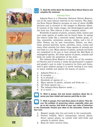 172
5. Read the article about the Askania-Nova Nature Reserve and
complete the sentences.
Askania-Nova
Askania-Nova is a Ukrainian National Nature Reserve,
one of the most famous reserves in our country. The Aska-
nia-Nova Nature Reserve occupies an area of about 34,000
hectares and is situated in the steppes in Kherson oblast.
It consists of the virgin steppe, the dendrological park and
the local zoo. This reserve is also a research centre.
Hundreds of species of plants, animals, birds, insects and
even some species of snakes can be found there. In  spring
the reserve looks like a coloured carpet: feather grass, tu-
lips, camomiles, carnations, peonies, violets, and a lot of
other flowers can be seen everywhere. Zebras, roe deer,
foxes, ground squirrels, hares, ostriches, emus, cranes and
many other animals live there. Some species of animals are
rare kept in a zoo. Many species of plants, animals and birds
are considered to be rare or have entered the Red Book of
endangered species. All these species of plants, animals and
birds are under the protection of the state.
The Askania-Nova Reserve is really one of the wonders
of Ukraine and of course it needs the government’s support
and people’s care in order to preserve its flora and fauna.
And it goes without saying it is worth visiting if you want
to watch wildlife and admire the beauty of nature.
1. Askania-Nova is … .
2. It occupies … .
3. It is situated … .
4. Hundreds of species of … .
5. Many species of plants, animals and birds are … .
6. All these species are … .
7. The Askania-Nova Reserve needs … .
8. It is worth … .
6. Work in groups. Ask and answer questions about the re-
serves you have visited and reserves you’d like to visit.
7. Work in groups. First read these pieces of advice. Then dis-
cuss the problem of preserving nature, especially when you
go to the country. And think of your own rules of behaviour
in the countryside. Present your ideas to the classmates. Choose the
best ones.
1. Respect people who live and work in the countryside.
2. Protect wildlife. Don’t contaminate natural places.
Never uproot plants, be careful with wild birds and
animals to protect them.
3. Keep all water sources clean.
Право для безоплатного розміщення підручника в мережі Інтернет має
Міністерство освіти і науки України http://mon.gov.ua/ та Інститут модернізації змісту освіти https://imzo.gov.ua
 