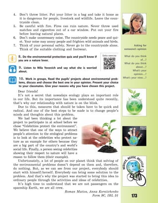 173
4. Don’t throw litter. Put your litter in a bag and take it home as
it is dangerous for people, livestock and wildlife. Leave the coun-
tryside clean.
5. Be careful with fire. Fires can ruin nature. Never throw used
matches and cigarettes out of a car window. Put out your fire
before leaving natural places.
6. Don’t make unnecessary noise. The countryside needs peace and qui-
et. Your noise may annoy people and frighten wild animals and birds.
7. Think of your personal safety. Never go to the countryside alone.
Think of the suitable clothing and footwear.
8. Do the environmental protection quiz and you’ll know if
you are a nature lover.
9. Listen to Mila Yovovich and say what she is worried
about.
10. Work in groups. Read the pupils’ projects about environmental prob-
lems, discuss and choose the best one in your opinion. Present your choice
to your classmates. Give your reasons why you have chosen this project.
Dear friends!
It’s not a secret that nowadays ecology plays an important role
in our life. But its importance has been understood quite recently,
that’s why our relationship with nature is on the blink.
Due to this, measures that should be taken have to be quick and
radical. And one of the best steps to be made is to change people’s
minds and thoughts about this problem.
We had been thinking a lot about the
project to participate in at school before we
chose “Celebrities protect the environment”.
We believe that one of the ways to attract
people’s attention to the ecological problems
is to look at the celebrities who protect na-
ture as an example for others because they
are a big part of the country’s and world’s
social life. Finally, a person seeing celebrities
showing their respect to nature will have a
reason to follow them (their example).
Unfortunately, a lot of people on our planet think that solving of
the environmental problems doesn’t depend on them and, therefore,
do nothing. But, as we can see from our project, everybody should
start with himself/herself. Everybody can bring some solution to the
problem. And that’s why the project was started to bring this idea to
ordinary people through the activities and ideas of celebrities.
It’s high time to understand that we are not passengers on the
spaceship Earth, we are all crew.
Roman Matios, Anna Korniichenko
Form 9C, IRL 51
Asking for
someone’s opinion
What do you think
of…?
What do you think
about…?
What’s your
opinion…?
What’s your view…?
Extra exercise
Право для безоплатного розміщення підручника в мережі Інтернет має
Міністерство освіти і науки України http://mon.gov.ua/ та Інститут модернізації змісту освіти https://imzo.gov.ua
 