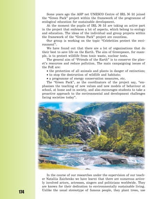 174
Some years ago the ASP net UNESCO Centre of IRL № 51 joined
the “Green Pack” project within the framework of the programme of
ecological education for sustainable development.
At the moment the pupils of IRL № 51 are taking an active part
in the project that embraces a lot of aspects, which belong to ecology
and education. The ideas of the individual and group projects within
the framework of the “Green Pack” project are countless.
Our group is working on the topic “Celebrities protect the envi-
ronment”.
We have found out that there are a lot of organisations that do
their best to save life on the Earth. The aim of Greenpeace, for exam-
ple, is to protect wildlife from toxic waste, nuclear tests.
The general aim of “Friends of the Earth” is to conserve the plan-
et’s resources and reduce pollution. The main campaigning issues of
the FoE are:
 the protection of all animals and plants in danger of extinction;
 to stop the destruction of wildlife and habitats;
 a programme of energy conservation measures, etc.
The “Green Pack”, as the coordinators of the project say, “em-
phasises the teaching of new values and new models of behaviour at
school, at home and in society, and also encourages students to take a
proactive approach to the environmental and development challenges
facing societies today”.
In the course of our researches under the supervision of our teach-
er Nataliia Zaichenko we have learnt that there are numerous active-
ly involved actors, actresses, singers and politicians worldwide. They
are known for their dedication to environmentally sustainable living.
Unlike the usual stereotype of famous people, they plant trees, use
Право для безоплатного розміщення підручника в мережі Інтернет має
Міністерство освіти і науки України http://mon.gov.ua/ та Інститут модернізації змісту освіти https://imzo.gov.ua
 