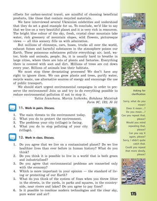 175
offsets for carbon-neutral travel, are mindful of choosing beneficial
products, like those that contain recycled materials.
We have interviewed several Ukrainian celebrities and understood
that they do set a good example for us. To conclude, we’d like to say
that we live on a very beautiful planet and it is very rich in resources.
The bright blue colour of the sky, fresh, crystal clear mountain lake
water, rich greenery of mountain slopes, wild flowers, picturesque
views  — all this scenery fills us with admiration.
But millions of chimneys, cars, buses, trucks all over the world,
exhaust fumes and harmful substances in the atmosphere poison our
Earth. These poisonous substances pollute everything: air, land, wa-
ter, birds and animals, people. So, it is usually hard to breathe in
large cities, where there are lots of plants and factories. Everything
there is covered with soot and dirt. Millions of trees are cut down
every year. Billions of animals lose their habitats.
We must stop these devastating processes! We don’t have any
right to ignore them. We can grow plants and trees, purify water,
recycle waste, use alternative sources of energy and encourage the use
of public transport.
We should start urgent environmental campaigns in order to pre-
serve the environment! Join us and try to do everything possible to
reduce environmental pollution if not to stop it.
Yuliia Ivanchova, Mariia Ivchenko, Bohdana Maistruk
Form 9C, IRL № 51
11. Work in pairs. Discuss.
1. The main threats to the environment today.
2. What you do to protect the environment.
3. The problems your city (village) is facing.
4. What you do to stop polluting of your city
(village).
12. Work in class. Discuss.
1. Do you agree that we live on a contaminated planet? Do we live
healthier lives than ever before in human history? What do you
think?
2. Do you think it is possible to live in a world that is both green
and industrialised?
3. Do you agree that environmental problems are connected only
with the economy?
4. Which is more important in your opinion  — the standard of liv-
ing or protecting of our Earth?
5. What do you think of the system of fines when you throw litter
in the streets, in the yards, in parks and squares, in the country-
side, near rivers and lakes? Do you agree to pay fines?
6. Is it possible to combine modern technologies and the clear sky,
pure water and air?
Asking for
clarification
Sorry, what do you
mean?
Does it mean…?
Do you mean…?
Can you repeat that,
please?
Would you mind
repeating that,
please?
Can you say it
again, please?
Sorry, I didn’t quite
catch that.
Could you repeat
that more slowly,
please?
Право для безоплатного розміщення підручника в мережі Інтернет має
Міністерство освіти і науки України http://mon.gov.ua/ та Інститут модернізації змісту освіти https://imzo.gov.ua
 