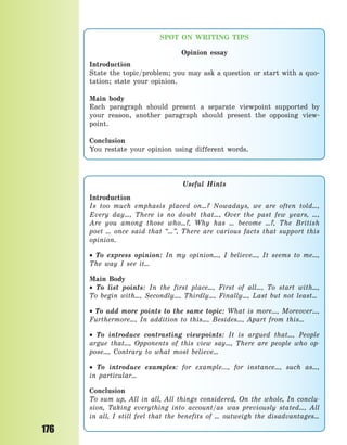 176
SPOT ON WRITING TIPS
Opinion essay
Introduction
State the topic/problem; you may ask a question or start with a quo-
tation; state your opinion.
Main body
Each paragraph should present a separate viewpoint supported by
your reason, another paragraph should present the opposing view-
point.
Conclusion
You restate your opinion using different words.
Useful Hints
Introduction
Is too much emphasis placed on…? Nowadays, we are often told…,
Every day…, There is no doubt that…, Over the past few years, …,
Are you among those who…?, Why has … become …?, The British
poet … once said that “…”, There are various facts that support this
opinion.
 To express opinion: In my opinion…, I believe…, It seems to me…,
The way I see it…
Main Body
 To list points: In the first place…, First of all…, To start with…,
To  begin with…, Secondly…, Thirdly…, Finally…, Last but not least…
 To add more points to the same topic: What is more…, Moreover…,
Furthermore…, In addition to this…, Besides…, Apart from this…
 To introduce contrasting viewpoints: It is argued that…, People
argue that…, Opponents of this view say…, There are people who op-
pose…, Contrary to what most believe…
 To introduce examples: for example..., for instance…, such as…,
in  particular…
Conclusion
To sum up, All in all, All things considered, On the whole, In conclu-
sion, Taking everything into account/as was previously stated…, All
in all, I still feel that the benefits of … outweigh the disadvantages…
Право для безоплатного розміщення підручника в мережі Інтернет має
Міністерство освіти і науки України http://mon.gov.ua/ та Інститут модернізації змісту освіти https://imzo.gov.ua
 