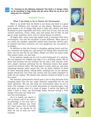 177
13. Comment on the following statement: “Our Earth is in danger. Unless
we do something to help, things only get worse. What can we do to start
being part of a solution?”
Suggested Answer
What I Am Going to Do to Protect the Environment
There is no doubt that the Earth is our home and there is a great
number of different rare animals on the planet. Moreover, nature
gives people a lot of things they need in their life, shelter and food,
farmland to grow vegetables and fruit, earth full of coal, iron ore and
mineral resources, rivers, lakes, seas and oceans full of fish, oil and
gas to make machines move, and of course beauty to admire.
To begin with, many years ago people lived in harmony with their
environment, but now the situation is quite different. Many parts of
our world are crowded, especially wastes from factories, electric pow-
er stations and heavy industry, are very dangerous. So, our planet is
in danger.
In addition to this the climate is changing, getting hotter and hot-
ter, creatures are dying out, and animals are losing their natural hab-
itats, the sea and the air are filthy. People cut down too many trees;
they poison water, air and land.
In my opinion, people can do a lot to start being part of a solution.
We can separate our rubbish and take it to a recycling centre. We all
know that humans can live without the air only a few minutes, how-
ever, people continue polluting the air. Everyone knows that people
cannot live without water. We need water to cook, wash up, and enjoy
swimming because water means life, but we waste millions of litres
of water watering plants, taking baths, washing cars. In my opinion,
people should ban cars from city centres and use public transport to
make the air cleaner. We should take showers instead of baths to use
less water.
For instance, governments should pass a law to stop factories from
dumping waste into the sea, make factories responsible for air and
water pollution. We can also help our environment when we are at
home. For example, I try to print documents on recycled paper, copy
and print on both sides of a sheet of paper. I switch the lights off
when I leave a room, use low-energy bulbs, because saving a little
energy every day can really pro-
tect the environment.
As it is stated, our planet is
full of beauty and if we contin-
ue polluting, it can turn into a
dirty world without any fresh
air, clean water, full of terrible
diseases. So, we should do all
what we can to help our envi-
ronment.
Право для безоплатного розміщення підручника в мережі Інтернет має
Міністерство освіти і науки України http://mon.gov.ua/ та Інститут модернізації змісту освіти https://imzo.gov.ua
 