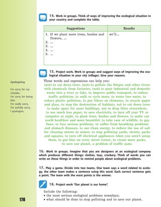 178
14. Work in groups. Think of ways of improving the ecological situation in
your country and complete the table.
Suggestions Results
1. If we plant more trees, bushes and
flowers, …
2. …
3. …
4. …
5. …
we’ll…
15. Project work. Work in groups and suggest ways of improving the eco-
logical situation in your city (village). Give your reasons.
These words and expressions can help you:
(not) to cut down trees, (not) to pollute the Dnipro and other rivers
with chemicals from factories, (not) to pour industrial and domestic
waste into a river or lake, to  improve public transport, to reduce
traffic pollution, to walk or cycle more, to  waste less water, to
reduce plastic pollution, to put filters on chimneys, to  recycle paper
and glass, to stop the destruction of habitats, not to cut down trees
to make space for more buildings, not to drop litter everywhere,
to use much less paper, to save electricity, to turn off your TV or
computer at night, to plant trees, bushes and flowers, to make our
world healthier and more beautiful, to take care of wildlife, to pay
fines, to face serious problems, to suffer from breathing problems
and stomach diseases, to use clean energy, to reduce the use of salt
for cleaning streets in winter, to stop polluting yards, streets, parks
and squares, to turn off electrical appliances when you aren’t using
them, to put bins on every street corner, to create more parks,
to  save our planet, a problem of traffic jams.
16. Work in groups. Imagine that you are designers at an ecological company
which produces different things: clothes, toys, crockery. Think of words you can
write on these things in order to remind people about ecological problems.
17. Play a game. Divide into two teams. One team says a word related to ecolo-
gy, the other team makes a sentence using this word. Each correct sentence gets
a  point. The team with the most points is the winner.
18. Project work “Our planet is our home”.
Include the following:
 the most serious ecological problems nowadays;
 what should be done to stop polluting and to save our planet.
Apologising
I’m sorry for my
mistake.
I’m sorry for being
late.
I’m really sorry.
I’m awfully sorry.
I apologise.
Право для безоплатного розміщення підручника в мережі Інтернет має
Міністерство освіти і науки України http://mon.gov.ua/ та Інститут модернізації змісту освіти https://imzo.gov.ua
 