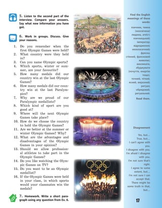 17
Disagreement
Yes, but…
True, but…
I can’t agree with
you.
I disagree with you.
I’m afraid I disagree
with you.
I’m not sure that’s
right.
I agree to some
extent, but…
I’m not sure I can
accept that.
There might be
some truth in that,
but…
5. Listen to the second part of the
interview. Compare your answers.
Say what new information you have
got.
6. Work in groups. Discuss. Give
your reasons.
1. Do you remember when the
first Olympic Games were held?
2. What country were they held
in?
3. Can you name Olympic sports?
4. Which sports, winter or sum-
mer, are your favourite?
5. How many medals did our
country win at the last Olympic
Games?
6. How many medals did our coun-
try win at the last Paralym-
pics?
7. Why are we proud of our
Paralympic medallists?
8. Which kind of sport are you
good at?
9. Where will the next Olympic
Games take place?
10. How do we choose the country
to hold the Olympic Games?
11. Are we better at the summer or
winter Olympic Games? Why?
12. What are the advantages and
disadvantages of the Olympic
Games in your opinion?
13. Should we allow profession-
al athletes to take part in the
Olympic Games?
14. Do you like watching the Olym-
pic Games on TV?
15. Do you want to be an Olympic
medallist?
16. If the Olympic Games were held
in your class, in which sports
would your classmates win the
medals?
7. Homework. Write a short para-
graph using any question from Ex. 6.
Find the English
meanings of these
words:
язичник, темна
(неосвічена)
людина, атеїст;
язичницький;
імператор;
відродження;
неокласичний;
фреска;
стінний, фресковий
живопис;
викликати,
збуджувати
(почуття, енергію
тощо),
точний, чіткий,
ясний, виразний;
ритуал;
обрядовий,
ритуальний.
Read them.
Право для безоплатного розміщення підручника в мережі Інтернет має
Міністерство освіти і науки України http://mon.gov.ua/ та Інститут модернізації змісту освіти https://imzo.gov.ua
 