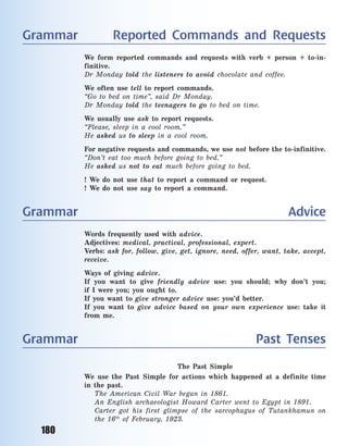 180
Grammar Reported Commands and Requests
We form reported commands and requests with verb + person + to-in-
finitive.
Dr Monday told the listeners to avoid chocolate and coffee.
We often use tell to report commands.
“Go to bed on time”, said Dr Monday.
Dr Monday told the teenagers to go to bed on time.
We usually use ask to report requests.
“Please, sleep in a  cool room.”
He asked us to sleep in a  cool room.
For negative requests and commands, we use not before the to-infinitive.
“Don’t eat too much before going to bed.”
He asked us not to eat much before going to bed.
! We do not use that to report a  command or request.
! We do not use say to report a  command.
Grammar Advice
Words frequently used with advice.
Adjectives: medical, practical, professional, expert.
Verbs: ask for, follow, give, get, ignore, need, offer, want, take, accept,
receive.
Ways of giving advice.
If you want to give friendly advice use: you should; why don’t you;
if  I  were you; you ought to.
If you want to give stronger advice use: you’d better.
If you want to give advice based on your own experience use: take it
from me.
Grammar Past Tenses
The Past Simple
We use the Past Simple for actions which happened at a  definite time
in the past.
The American Civil War began in 1861.
An English archaeologist Howard Carter went to Egypt in 1891.
Carter got his first glimpse of the sarcophagus of Tutankhamun on
the 16th
of February, 1923.
Право для безоплатного розміщення підручника в мережі Інтернет має
Міністерство освіти і науки України http://mon.gov.ua/ та Інститут модернізації змісту освіти https://imzo.gov.ua
 