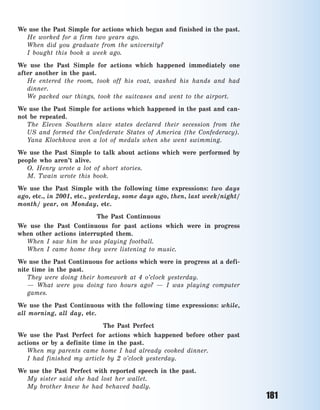181
We use the Past Simple for actions which began and finished in the past.
He worked for a  firm two years ago.
When did you graduate from the university?
I bought this book a  week ago.
We use the Past Simple for actions which happened immediately one
after another in the past.
He entered the room, took off his coat, washed his hands and had
dinner.
We packed our things, took the suitcases and went to the airport.
We use the Past Simple for actions which happened in the past and can-
not be repeated.
The Eleven Southern slave states declared their secession from the
US and formed the Confederate States of America (the Confederacy).
Yana Klochkova won a  lot of medals when she went swimming.
We use the Past Simple to talk about actions which were performed by
people who aren’t alive.
O.  Henry wrote a  lot of short stories.
M.  Twain wrote this book.
We use the Past Simple with the following time expressions: two days
ago, etc., in 2001, etc., yesterday, some days ago, then, last week/night/
month/ year, on Monday, etc.
The Past Continuous
We use the Past Continuous for past actions which were in progress
when other actions interrupted them.
When I saw him he was playing football.
When I came home they were listening to music.
We use the Past Continuous for actions which were in progress at a defi-
nite time in the past.
They were doing their homework at 4 o’clock yesterday.
— What were you doing two hours ago? — I was playing computer
games.
We use the Past Continuous with the following time expressions: while,
all morning, all day, etc.
The Past Perfect
We use the Past Perfect for actions which happened before other past
actions or by a  definite time in the past.
When my parents came home I had already cooked dinner.
I had finished my article by 2 o’clock yesterday.
We use the Past Perfect with reported speech in the past.
My sister said she had lost her wallet.
My brother knew he had behaved badly.
Право для безоплатного розміщення підручника в мережі Інтернет має
Міністерство освіти і науки України http://mon.gov.ua/ та Інститут модернізації змісту освіти https://imzo.gov.ua
 