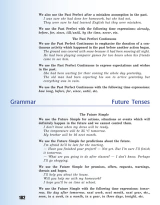 182
We also use the Past Perfect after a  mistaken assumption in the past.
I was sure she had done her homework, but she had not.
They were sure he had learned English but they were mistaken.
We use the Past Perfect with the following time expressions: already,
before, for, since, till/until, by the time, never, etc.
The Past Perfect Continuous
We use the Past Perfect Continuous to emphasise the duration of a  con-
tinuous activity which happened in the past before another action began.
The ground was covered with snow because it had been snowing all night.
He had been playing computer games for two hours when his friends
came to see him.
We use the Past Perfect Continuous to express expectations and wishes
in the past.
She had been waiting for their coming the whole day yesterday.
The old man had been expecting his son to arrive yesterday but
everything was in vain.
We use the Past Perfect Continuous with the following time expressions:
how long, before, for, since, until, etc.
Grammar Future Tenses
The Future Simple
We use the Future Simple for actions, situations or events which will
definitely happen in the future and we cannot control them.
I don’t know when my dress will be ready.
The temperature will be 35 C tomorrow.
My brother will be 16 next month.
We use the Future Simple for predictions about the future.
I’m afraid he’ll be late for the meeting.
— Have you finished your project? — Not yet. But I’m sure I’ll finish
it tomorrow.
— What are you going to do after classes? — I don’t know. Perhaps
I’ll go shopping.
We use the Future Simple for promises, offers, requests, warnings,
threats and hopes.
I’ll help you about the house.
Will you help me with my homework?
I hope you’ll be on time at school.
We use the Future Simple with the following time expressions: tomor-
row, the day after tomorrow, next week, next month, next year, etc.,
soon, in a  week, in a  month, in a  year, in three days, tonight, etc.
Право для безоплатного розміщення підручника в мережі Інтернет має
Міністерство освіти і науки України http://mon.gov.ua/ та Інститут модернізації змісту освіти https://imzo.gov.ua
 