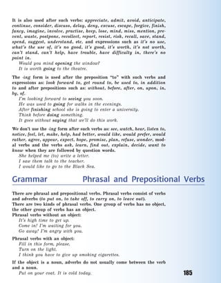 185
It is also used after such verbs: appreciate, admit, avoid, anticipate,
continue, consider, discuss, delay, deny, excuse, escape, forgive, finish,
fancy, imagine, involve, practise, keep, lose, mind, miss, mention, pre-
vent, waste, postpone, recollect, report, resist, risk, recall, save, stand,
spend, suggest, understand, etc. and expressions such as it’s no use,
what’s the use of, it’s no good, it’s good, it’s worth, it’s not worth,
can’t stand, can’t help, have trouble, have difficulty in, there’s no
point in.
Would you mind opening the window?
It is worth going to the theatre.
The -ing form is used after the preposition “to” with such verbs and
expressions as: look forward to, get round to, be used to, in addition
to and after prepositions such as: without, before, after, on, upon, in,
by, of.
I’m looking forward to seeing you soon.
He was used to going for walks in the evenings.
After finishing school she is going to enter a university.
Think before doing something.
It goes without saying that we’ll do this work.
We don’t use the -ing form after such verbs as: see, watch, hear, listen to,
notice, feel, let, make, help, had better, would like, would prefer, would
rather, agree, appear, expect, hope, promise, plan, refuse, wonder, mod-
al verbs and the verbs ask, learn, find out, explain, decide, want to
know when they are followed by question words.
She helped me (to) write a  letter.
I saw them talk to the teacher.
I would like to go to the Black Sea.
Grammar Phrasal and Prepositional Verbs
There are phrasal and prepositional verbs. Phrasal verbs consist of verbs
and adverbs (to put on, to take off, to carry on, to leave out).
There are two kinds of phrasal verbs. One group of verbs has no object,
the other group of verbs has an object.
Phrasal verbs without an object:
It’s high time to get up.
Come in! I’m waiting for you.
Go away! I’m angry with you.
Phrasal verbs with an object:
Fill in this form, please.
Turn on the light.
I think you have to give up smoking cigarettes.
If the object is a noun, adverbs do not usually come between the verb
and a noun.
Put on your coat. It is cold today.
Право для безоплатного розміщення підручника в мережі Інтернет має
Міністерство освіти і науки України http://mon.gov.ua/ та Інститут модернізації змісту освіти https://imzo.gov.ua
 