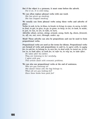 186
But if the object is a pronoun, it must come before the adverb.
Put it on. It is cold today.
We can often replace phrasal verbs with one word.
She has given up smoking.
She has stopped smoking.
We usually can form phrasal verbs using these verbs and adverbs of
place.
Verbs: to ask, to be, to blow, to break, to bring, to come, to carry, to fall,
to  find, to get, to give, to go, to grow, to keep, to let, to look, to make,
to put, to run, to set, to take, to turn.
Adverbs: about, across, along, around, away, back, by, down, forward,
in, off, on, out, over, through, under, up.
Mind! These adverbs can also be prepositions and can be used to form
prepositional verbs.
Prepositional verbs are used as the terms for idioms. Prepositional verbs
are formed of verbs and prepositions: to add to, to agree with, to apply
for, to ask for, to belong to, to care for, to deal with, to insist on, to lis-
ten to, to  look after, to look for, to refer to, to rely on, to take after.
He takes after his father.
They are listening to her carefully.
I agree with you.
This article deals with economic problems.
We can also use prepositional verbs at the end of sentences.
Who are you listening to?
She doesn’t know who the bag belongs to.
What job are you looking for?
Have these books been paid for?
Право для безоплатного розміщення підручника в мережі Інтернет має
Міністерство освіти і науки України http://mon.gov.ua/ та Інститут модернізації змісту освіти https://imzo.gov.ua
 