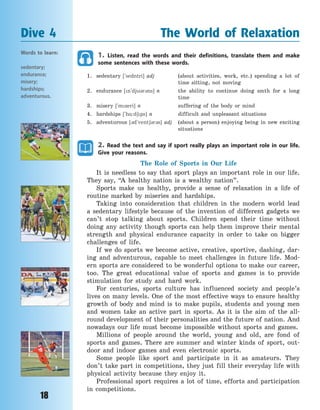 18
1. Listen, read the words and their definitions, translate them and make
some sentences with these words.
1. sedentary [`sedntri] adj (about activities, work, etc.) spending a lot of
time sitting, not moving
2. endurance [n`dj3r3ns] n the ability to continue doing smth for a  long
time
3. misery [`mzeri] n suffering of the body or mind
4. hardships [`h%:d6ps] n difficult and unpleasant situations
5. adventurous [3d`vent63r3s] adj (about a person) enjoying being in new exciting
situations
2. Read the text and say if sport really plays an important role in our life.
Give your reasons.
The Role of Sports in Our Life
It is needless to say that sport plays an important role in our life.
They say, “A healthy nation is a wealthy nation”.
Sports make us healthy, provide a sense of relaxation in a life of
routine marked by miseries and hardships.
Taking into consideration that children in the modern world lead
a sedentary lifestyle because of the invention of different gadgets we
can’t stop talking about sports. Children spend their time without
doing any activity though sports can help them improve their mental
strength and physical endurance capacity in order to take on bigger
challenges of life.
If we do sports we become active, creative, sportive, dashing, dar-
ing and adventurous, capable to meet challenges in future life. Mod-
ern sports are considered to be wonderful options to make our career,
too. The great educational value of sports and games is to provide
stimulation for study and hard work.
For centuries, sports culture has influenced society and people’s
lives on many levels. One of the most effective ways to ensure healthy
growth of body and mind is to make pupils, students and young men
and women take an active part in sports. As it is the aim of the all-
round development of their personalities and the future of nation. And
nowadays our life must become impossible without sports and games.
Millions of people around the world, young and old, are fond of
sports and games. There are summer and winter kinds of sport, out-
door and indoor games and even electronic sports.
Some people like sport and participate in it as amateurs. They
don’t take part in competitions, they just fill their everyday life with
physical activity because they enjoy it.
Professional sport requires a lot of time, efforts and participation
in competitions.
Dive 4 The World of Relaxation
Words to learn:
sedentary;
endurance;
misery;
hardships;
adventurous.
Право для безоплатного розміщення підручника в мережі Інтернет має
Міністерство освіти і науки України http://mon.gov.ua/ та Інститут модернізації змісту освіти https://imzo.gov.ua
 