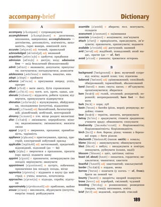 189
accompany-brief Dictionary
A
accompany [3`k2mp3ni] v супроводжувати
accomplishment [3`k2mpl6m3nt] n досягнення,
виконання, завершення; accomplishments —
достоїнства, досконалість, освіченість, вихо-
ваність, гарні манери, зовнішній лоск
accurate [`0kj3r3t] adj точний, правильний
acknowledged [3k`n5ld4d] adj визнаний
acquisition [~0kw`z6n] n здобуття; придбання
admission [3d`m6n] n доступ; вхід; admission
free — вхід безплатний (безкоштовний)
admit [3d`mt] v визнавати; допускати; припуска-
ти; поступатися; погоджуватися; дозволяти
adolescence [~0d3`lesns] n юність, юнацтво, юнь
adopt [3`d5pt] v приймати
advance [3d`v%:ns] n просування вперед; успіх,
прогрес
afford [3`f1:d] v мати змогу, бути спроможним
albeit [~1:l`bi:t] conj поет. хоч, проте, однак, але
alienate [`eli3net] v віддаляти, робити чужим; від-
вертати, примушувати відвернутися
alienation [~eli3`ne6n] n відчужування, збайдужен-
ня, охолодження (почуттів), віддалення
allround [~1:l`rand] adj багатобічний, багатосторон-
ній; різнобічний; всебічний, всесторонній
almonry [`%:m3nri] n іст. місце роздачі милостині
alter [`1:lt3(r)] v змінювати; переробляти; міня-
ти; видозмінювати; змінюватися; вносити
зміни
appeal [3`pi:l] n звернення, прохання; привабли-
вість, чарівність
appliance [3`pla3ns] n пристосування, прилад, при-
стрій; електричний побутовий прилад
applicable [`0plk3bl] adj застосований, придатний;
відповідний, підхожий (до — to)
apply [3`pla] v звертатися з проханням, просити
(про щось); подавати заяву
appoint [3`p1nt] v призначати; затверджувати (на
посаді); вирішувати; зважувати
appointment [3`p1ntm3nt] n зустріч, побачення;
призначення (на посаду); посада, місце
apprentice [3`prents] v віддавати в науку (до май-
стра); n учень; новачок, початківець
approaches [3`pr3t6z] n підходи, спроби; підсту-
пи
approximately [3`pr5ksm3tli] adv приблизно, майже
arouse [3`raz] v викликати, збуджувати (почуття,
енергію тощо); розбуджувати
assemble [3`sembl] v збирати; тех. монтувати,
складати
assessment [3`sesm3nt] n оцінювання
associate [3`s36et] v асоціювати; пов’язувати
attach [3`t0t6] v прикріпляти, приєднувати, зв’я-
зувати; призначати, приписувати; надавати
available [3`vel3bl] adj доступний; наявний
avid [`0vd] adj жадібний, пожадливий; який жа-
дає, прагне (до — of, for)
avoid [3`v1d] v уникати; триматися осторонь
B
background [`b0kgrand] n фон; музичний супро-
від; освіта; задній план; тло; підоснова
balanced [`b0l3nst] adj урівноважений; спокійний;
обміркований; гармонійний, збалансований
band [b0nd] n пояс; смуга; пасок; v об’єднувати;
організовуватися; збиратися
bare [be3(r)] adj голий, оголений; розкритий; по-
рожній; неприкрашений; bare feet — босі
ноги
bark [b%:k] n кора; луб
basin [`besn] n басейн (ріки, моря); резервуар; во-
дойма; ставок
bear [be3(r)] v терпіти, зносити, витримувати
betray [b`tre] v зраджувати; ставати зрадником;
учинити зраду; обманювати; спокушати
biodiversity [~ba3da`v-:s3ti] n біорізноманіття;
біорізноманітність; біорізновидність
birch [b-:t6] n бот. береза; різка; човник з березо-
вої кори; v бити різкою
blacksmith [`bl0ksm7] (також smith) n коваль;
blame [blem] v звинувачувати; обвинувачувати
blast [bl%:st] n вибух; v висаджувати в повітря;
знищувати, руйнувати (плани, надії)
blossom [`bl5s3m] n цвіт, цвітіння; квітка
boast (of, about) [b3st] v пишатися, гордитися; ви-
хвалятися; чванитися; хвастати
boastful [`b3stfl] adj хвастовитий; хвалькуватий
border [`b1:d3(r)] n кордон, межа
borrow [`b5r3] v позичати (у когось — of, from);
брати на певний час
bounty [`banti] n щедрість; щедрий подарунок
brave [brev] adj хоробрий, сміливий; чудовий
breeding [`bri:d8] n розмноження; розведення
(тварин, птиці); виховання, освіта
brief [bri:f] adj недовгий, короткий; стислий
Право для безоплатного розміщення підручника в мережі Інтернет має
Міністерство освіти і науки України http://mon.gov.ua/ та Інститут модернізації змісту освіти https://imzo.gov.ua
 