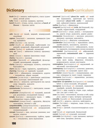 190
Dictionary brush-curriculum
brush [br26] n пензель; майстерність, стиль худож-
ника; легкий дотик
bully [`buli] n хуліган; задирака, причепа
bunch [b2nt6] n в’язка, пучок, жмуток; a bunch of
flowers — букетик квітів
C
calm [k%:m] adj тихий, мирний; незворушний;
спокійний
capture [`k0pt63(r)] v захопити; привернути (ува-
гу); привабити
carbon [`k%:b3n] n хім. вуглець
careful [`ke3fl] adj дбайливий, турботливий; ста-
ранний; акуратний; обережний; ретельний
careless [`ke3l3s] adj недбалий, неуважний
carry on [`k0ri] v займатися (чимсь); продовжу-
вати
census [`sens3s] n перепис (населення тощо)
chantry [`t6%:ntri] n каплиця
charitable [`t60r3t3bl] adj добродійний; філантро-
пічний; милосердний; щедрий
charity [`t60r3ti] n милосердя; чутність, співчуття;
благодійність
charm [t6%:m] n чари; чарівність, привабливість
charming [`t6%:m8] adj чарівний; чудовий
cheat [t6i:t] v обманювати; шахраювати; дурити;
n шахрайство, обман; шахрай
civilisation [~sv3la`ze6n] n цивілізація; цивілізова-
ність; культура; цивілізований світ
claim [klem] v вимагати; претендувати (на щось);
амер. твердити, заявляти
collage [`k5l%:4] n колаж
commemorate [k3`mem3ret] v святкувати; ознаме-
новувати
complicated [`k5mplketd] adj складний, важкий
для розуміння; ускладнений (чимсь)
comply [k3m`pla] v виконувати (щось — with);
підкорятися чомусь (with)
comprehend [~k5mpr`hend] v зрозуміти, збагнути;
охоплювати, містити в собі
comprehensibility [~k5mprhens3`bl3ti] n зрозумілість
concentrated [`k5nsntretd] adj зосереджений,
сконцентрований
concept [`k5nsept] n ідея, загальне уявлення; кон-
цепція; поняття
concern [k3n`s-:n] n занепокоєння, турбота, триво-
га; v стосуватися, мати відношення
concerned [k3n`s-:nd] (about/for smth) adj який
має відношення, причетний (до чогось);
concerned (about/with smth) — зацікавле-
ний, зайнятий (чимсь), занепокоєний
confine [k3n`fan] v обмежувати
congenial [k3n`d4i:ni3l] adj (with, to) близький, під-
хожий; сприятливий; споріднений
consent [k3n`sent] n згода; дозвіл; v погоджувати-
ся, давати згоду; дозволяти, давати дозвіл
consequence [`k5nskw3ns] n наслідок; результат;
висновок; значення; важливість
conserve [k3n`s-:v] v зберігати; консервувати
consideration [k3n~sd3`re6n] n міркування; увага,
запобігливість, важливість, значність
contaminate [k3n`t0mnet] v забруднювати, псува-
ти, заражати, спотворювати; погано впливати
contaminated [k3n`t0mnetd] adj забруднений,
заражений; contaminated zone — заражена
зона
contemplate [`k5nt3mplet] v споглядати; мірку-
вати; мати намір, збиратися; очікувати,
розраховувати; пильно розглядати
contemplative [k5n`templ3tv] adj задумливий, за-
мислений; споглядальний
contemporary [k3n`tempr3ri] n сучасник; ровесник,
одноліток; adj сучасний; одного віку
contribution [~k5ntr`bju:6n] n пожертвування; вне-
сок; співпраця (в газеті тощо); сприяння
conveyance [k3n`ve3ns] n перевезення, доставка;
транспортування
cooperative (co-operative) [k3`5p3r3tv] adj (usually
before a noun) спільний, об’єднаний
courageous [k3`red43s] adj сміливий, відважний,
хоробрий, мужній, безстрашний
court [k1:t] n двір; подвір’я; спорт. корт, майдан-
чик для гри в теніс; суд
cover [`k2v3(r)] v охоплювати, містити в собі; амер.
розм. давати в пресу матеріал (репортаж)
cowardly [`ka3dli] adj боягузливий; легкодухий
craft [kr%:ft] n ремесло; умілість; майстерність
creature [`kri:t63(r)] n творіння, жива істота; лю-
дина, тварина
crop [kr5p] n урожай; сільськогосподарська куль-
тура
cruel [kr3l] adj жорстокий, безжалісний
current [`k2r3nt] adj сучасний; поточний
curriculum [k3`rkj3l3m] n курс навчання; навчаль-
ний план, програма; розклад
Право для безоплатного розміщення підручника в мережі Інтернет має
Міністерство освіти і науки України http://mon.gov.ua/ та Інститут модернізації змісту освіти https://imzo.gov.ua
 
