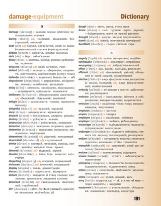 191
damage-equipment Dictionary
D
damage [`d0md4] v завдати шкоди (збитків); по-
шкоджувати; псувати
daring [`de3r8] adj сміливий, відважний, без-
страшний; завзятий
deaf [def] adj глухий, глухуватий, який не бажає
(відмовляється) слухати (прислухатися)
debate [d`bet] n дискусія, дебати; полеміка
debt [det] n борг; зобов’язання
decay [d`ke] n занепад, розлад, розпад; руйнуван-
ня, псування
decaying [d`ke8] adj який загниває, гниє
defend [d`fend] v захищати, обороняти; охороня-
ти; відстоювати, підтримувати (думку тощо)
defender [d`fend3(r)] n захисник; борець (за — of)
degradation [~degr3`de6n] n виродження, погіршен-
ня, занепад; ослаблення; деградація
delay [d`le] n затримка, зволікання, відкладання;
v затримувати; відкладати, переносити
deliberate [d`lb3ret] v обмірковувати; зважувати;
adj обережний; обдуманий, зважений
delight [d`lat] v захоплювати, тішити, приносити
насолоду
delightful [d`latfl] adj чудовий, чарівний
deny [d`na] v заперечувати; відмовляти
descent [d`sent] n походження, джерело, родовід
destroy [d`str1] v руйнувати, ламати
destruction [d`str2k6n] n руйнування, знищення
detention [d`ten6n] n вимушена затримка; арешт
determine [d`t-:mn] v визначати; спонукати; зва-
жуватися, вирішувати
determined [d`t-:mnd] adj рішучий; непохитний
devastated [`dev3stetd] adj спустошений
device [d`vas] n пристрій, механізм, прилад, апа-
рат; винахід, вигадка; план, проект
devoted [d`v3td] adj відданий, вірний
disaster [d`z%:st3(r)] n лихо, біда, нещастя; ката-
строфа
disgusting [ds`g2st8] adj огидний, відразливий
dishonest [ds`5nst] adj нечесний; непорядний
display [d`sple] n показ, демонстрація
distract [d`str0kt] v відволікати, відвертати
disturb [d`st-:b] v виводити зі стану спокою; хви-
лювати, тривожити; завдавати клопоту
disturbed [d`st-:bd] adj схвильований, збентеже-
ний, стурбований
DIY [~di:a`wa] n (abbr. for do-it-yourself) самостій-
не виконання якої-небудь дії
dough [d3] n тісто, паста, густа маса
drone [dr3n] n ент. трутень; перен. дармоїд;
v байдикувати; жити за чужий рахунок
drought [drat] n посуха, засуха; посушливість
dumb [d2m] adj німий; мовчазний; неговіркий
dumbbell [`d2mbel] n спорт. гантель; гиря
E
eagerly [`i:g3li] adv палко; нетерпляче; жадібно
earthquake [`-:7kwek] n землетрус; потрясіння
easy-going [~i:z`g38] adj добродушно-веселий
effect [`fekt] n дія, вплив, наслідок, результат
efficient [`f6nt] adj ефективний; умілий; обізна-
ний (у своїй справі), продуктивний
elective [`lektv] n амер. факультативна дисципліна
(у школі, коледжі); adj амер. факультатив-
ний, необов’язковий
embody [m`b5di] v втілювати в життя; здійснюва-
ти; реалізовувати
embrace [m`bres] v охоплювати; містити в собі,
включати; використовувати; скористатися
emission [`m6n] n виділення тепла тощо; випромі-
нювання, випускання
emphasis [`emf3ss] n наголос
empire [`empa3(r)] n імперія
employee [m`pl1i:] n працівник; робітник
employer [m`pl13(r)] n наймач, роботодавець
encourage [n`k2rd4] v підбадьорювати; надихати;
підтримувати; заохочувати
endanger [n`dend43(r)] v піддавати небезпеці; ста-
вити під загрозу; погрожувати; ризикувати
endure [n`dju3(r)] v витримати; терпіти; ставитися
терпляче; виживати; стійко триматися
enjoyable [n`d413bl] adj приємний; який дає на-
солоду (задоволення)
enslave [n`slev] v поневолювати; підкоряти
ensure (insure) [n`63(r); in`61:(r)] v забезпечувати;
гарантувати
enterprise [`ent3praz] n діловитість; ініціативність;
підприємливість; підприємство; завод
entice [n`tas] v спокушати, зваблювати; захоплю-
вати; заманювати
entire [n`ta3(r)] adj цілий, повний, весь
envy [`envi] n заздрість (до — of, at); out of envy —
через заздрість; v заздрити
equipment [`kwpm3nt] n устаткування, обладнан-
ня, оснащення; приладдя, апаратура
Право для безоплатного розміщення підручника в мережі Інтернет має
Міністерство освіти і науки України http://mon.gov.ua/ та Інститут модернізації змісту освіти https://imzo.gov.ua
 