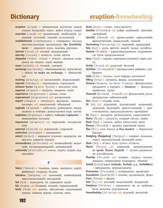 192
Dictionary eruption-freewheeling
eruption [`r2p6n] n виверження (вулкана тощо);
спалах (епідемії); перен. вибух (сміху тощо)
essential [`sen6l] adj неодмінний; необхідний; ос-
новний, суттєвий, повний; цілковитий
establishment [`st0bl6m3nt] n створення; заклад;
науково-дослідна організація; the Establish-
ment — правлячі кола, панівна верхівка
eternal [`t-:nl] adj вічний; непорушний
eternity [`t-:n3ti] n вічність, вічне життя
etiquette [`etket; `etk3t] n етикет, правила пове-
дінки на людях; гарні манери
exact [g`z0kt] adj точний, суворий
exchange [ks`t6end4] v обмінювати(ся), міняти(ся);
n обмін; to make an exchange — обміняти(-
ся)
exciting [k`sat8] adj захопливий; зворушливий
execute [`ekskju:t] v виконувати; страчувати
exhaust fumes [g`z5:st `fju:mz] n вихлопні гази
expense [k`spens] n витрата, витрати; кошт
experience [k`sp3ri3ns] n досвід; стаж
experienced [k`sp3ri3nst] adj досвідчений
expert [`eksp-:t] n спеціаліст, фахівець; знавець,
експерт; adj досвідчений, обізнаний
explode [k`spl3d] v вибухати; руйнувати; висад-
жувати в повітря; розпускатися (про квіти)
explosion [k`spl34n] n вибух; volcanic explosion —
виверження вулкана
expressive [k`spresv] adj виразний; експресив-
ний
external [k`st-:nl] adj зовнішній; сторонній
extinction [k`st8k6n] n вимирання
extort [k`st1:t] v виривати (силою); видирати; ви-
магати; здирати (гроші)
extraordinary [k`str1:dnri] adj незвичайний; видат-
ний; екстраординарний; дивовижний
extremely [k`stri:mli] adv конче, надто; украй; над-
звичайно
F
fabric [`f0brk] n тканина, крам, матеріал; виріб,
фабрикат; споруда; будова
fabulous [`f0bj3l3s] adj казковий; неймовірний,
приголомшливий; вигаданий
fail [fel] v підводити; не справдити надій
fair [fe3(r)] adj білявий; чесний, справедливий
fairly [`fe3li] adv досить, абсолютно; відповідним
чином; певною мірою; цілком; явно
fame [fem] n слава, популярність
familiar [f3`mli3(r)] adj добре знайомий; звичний,
звичайний
fanciful [`f0nsfl] adj примхливий; вередливий;
фантастичний, нереальний; дивний
fascinating [`f0snet8] adj чарівний; принадний
fate [fet] n доля, фатум; жереб; талан; загибель
feature [`fi:t63(r)] v характеризуватися; відрізняти-
ся; бути представленим
ferry [`feri] n пором; переправа (перевіз) через річ-
ку
fertile [`f-:tal] adj родючий; багатий
fertiliser [`f-:t3laz3(r)] n (мінеральне) добриво; удо-
брювач
field [fi:ld] n галузь, поле (сфера) діяльності
filling [`fl8] n начинка, фарш, наповнення
finance [`fan0ns; fa`n0ns; f`n0ns] v фінансувати;
продавати в кредит; n finances — фінанси;
прибутки; гроші
financial [fa`n0n6l; f`n0n6l] adj фінансовий; розм.
матеріально забезпечений
fine [fan] n штраф; пеня
fit [ft] adj підхожий, відповідний; належний,
здоровий, бадьорий; пристосований; v при-
стосовувати; прилагоджувати; приміряти
fix [fks] v лагодити, ремонтувати; укріплювати
flame [flem] n полум’я; яскраве світло, сяйво
flash [fl06] n спалах, вибух (почуттів); мить
flavour [`flev3(r)] n аромат; приємний запах
flea [fli:] n ент. блоха; a flea market — барахолка
(базар)
fledgling (fledgeling) [`fled4l8] n оперене пташеня,
перен. недосвідчений (зелений) юнак
flesh [fle6] n м’ясо; тіло; плоть; м’якоть
fluent [flu:3nt] adj швидкий, невимушений;
to speak fluent English — вільно розмовля-
ти англійською
fluently [`flu:3ntli] adv плавно, гладко; вільно,
швидко; невимушено (говорити, читати)
forbid [f3`bd] (past forbade, forbad; p.p. forbidden)
v забороняти; перешкоджати
forerunner [`f1:r2n3(r)] n попередник; провісник
foundation [fan`de6n] n основа; організація, фонд
franc [fr08k] n франк
free [fri:] adj вільний; незалежний; відкритий
freelance [`fri:l%:ns] v працювати не за наймом;
бути вільним художником
freewheeling [~fri:`wi:l8] adj вільний; нескутий
Право для безоплатного розміщення підручника в мережі Інтернет має
Міністерство освіти і науки України http://mon.gov.ua/ та Інститут модернізації змісту освіти https://imzo.gov.ua
 