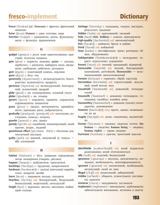 193
fresco-implement Dictionary
fresco [`fresk3] (pl. frescoes) n фреска; фресковий
живопис
fume [fju:m] (fumes) n дим; кіптява; пара
function [`f28k6n] v працювати; діяти, функціону-
вати; n функція, призначення
G
gadget [`g0d4t] n розм. нове пристосування; при-
стрій; технічна новинка
gain [gen] n користь; нажива; gains — доходи,
прибуток; v досягати; набирати ваги; вигра-
вати; здобувати; добитися; діставати
gem [d4em] n коштовний камінь, перлина
gene [d4i:n] n біол. ген
generosity [~d43n3`r5s3ti] n великодушність; благо-
родство; шляхетність; щедрість
generous [`d4en3r3s] adj великодушний; благород-
ний, шляхетний; щедрий
glide [glad] n ав. планерування, плавний спуск
glider [`glad3(r)] n ав. планер
govern [`g2vn] v керувати, правити, управляти;
спрямовувати; визначати
grace [gres] n грація, витонченість; привабли-
вість; принадна риса; доброчесність
gradually [`gr0d4u3li; `gr0dju3li] adv поступово; по-
слідовно; помалу; потроху
granite [`gr0nt] n мін. граніт
greedy [`gri:di] adj жадібний; ненажерливий; який
прагне, жадає, жадний
greenhouse effect [`gri:nhas fekt] n теплична дія,
тепличний наслідок
guilty [`glti] adj винний, винуватий (у чомусь —
of); злочинний
H
habitat [`h0bt0t] n біол. природне середовище;
місце поширення (тварин, рослин)
happen [`h0p3n] v відбуватися; траплятися
hardships [`h%:d6ps] n труднощі; неприємності
hardware [`h%:dwe3(r)] n залізні (металеві) вироби;
комп. апаратні засоби
harm [h%:m] v завдавати шкоди, шкодити
heartless [`h%:tl3s] adj безсердечний, бездушний;
безжалісний; жорстокий; легкодухий
height [hat] n вершина; висота; височина; найви-
щий ступінь
heritage [`hertd4] n спадщина, спадок; наслідок,
результат; традиція
hidden [`hdn] adj прихований; таємний
hide [had] (hid, hidden) v ховати; приховувати
high-quality [~ha`kw5lti] adj високоякісний
hire [`ha3(r)] v наймати; брати в найми
hired [`ha3d] adj найманий
hoax [h3ks] n містифікація; трюк; розіграш; об-
ман, обдурювання
holidaymaker [`h5l3demek3(r)] n екскурсант; ту-
рист; відпускник; курортник
honest [`5nst] adj чесний; правдивий; відвертий
honourable [`5n3r3bl] adj чесний, благородний;
шановaний; достойний; Honourable — вель-
мишановний; високоповажний
horizon [h3`razn] n горизонт; обрій; кругозір
horrendous [h5`rend3s] adj страхітливий, жахли-
вий; який вселяє жах
household [`hash3ld] adj домашній; господар-
ський
housewife [`haswaf] n домашня господарка; го-
сподиня; хазяйка; хазяйка дому
housewifery [`haswaf3ri] n домашнє (хатнє) госпо-
дарство, домоведення
however [ha`ev3(r)] conj проте, однак; незважаю-
чи на це
hugely [`hju:d4li] adv дуже, страшенно, надзвичай-
но
human [`hju:m3n] n людина; людська істота; the
human — людство; human being — людина;
human rights — права людини
hurricane [`h2rk3n] n ураган; тропічний циклон
I
identifiable [a~dent`fa3bl] adj який піддається
розпізнанню; який ототожнюється
idle [`adl] adj ледачий; бездіяльний
ignorance [`gn3r3ns] n неуцтво, неосвіченість; не-
знання, необізнаність, непоінформованість
ignorant [`gn3r3nt] adj неосвічений; необізнаний;
нетямущий; який не знає
illegal [`li:gl] adj незаконний; заборонений
imbibe [m`bab] v убирати, усмоктувати; поглина-
ти; вдихати
immerse [`m-:s] v занурювати; поглинати
implement [`mplment] v виконувати, здійснювати;
забезпечувати виконання, втілення в життя
Право для безоплатного розміщення підручника в мережі Інтернет має
Міністерство освіти і науки України http://mon.gov.ua/ та Інститут модернізації змісту освіти https://imzo.gov.ua
 