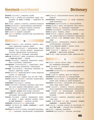 195
livestock-nutritionist Dictionary
livestock [`lavst5k] n домашня худоба
living [`lv8] n засоби для існування; харчі, хар-
чування; to make a living — заробляти на
життя
loan [l3n] v давати у позичку, позичати (комусь)
location [l3`ke6n] n розташування; розміщення
lounge [`land4] n затишна кімната; вітальня
loveliness [`l2vlin3s] n краса, чарівність
loyal [`l13l] adj вірний, відданий
lush [l26] adj буйний, пишний (про рослинність);
квітчастий
M
maggot [`m0g3t] n ент. личинка; примха, дива-
цтво; примхлива людина; дивак
maintenance [`ment3n3ns] n підтримання; збере-
ження; тех. догляд; ремонт; матеріально-
технічне забезпечення; експлуатація
major [`med43(r)] adj головний; важливий
make-up [`mek2p] n грим, косметика; аксесуари;
а make-up artist — гример
manage [`m0nd4] v керувати, управляти, завіду-
вати; очолювати, справитися
management [`m0nd4m3nt] n управління, керу-
вання; уміння поводитися, справлятися
manager [`m0nd43(r)] n менеджер; керівник; за-
відувач, директор; хазяїн
marine [m3`ri:n] n морський флот; солдат морської
піхоти; adj морський
mascara [m0`sk%:r3] n фарба, туш для вій і брів
mascot [`m0sk3t; `m0sk5t] n талісман; людина (річ),
яка приносить щастя
masterpiece [`m%:st3pi:s] n шедевр
matter [`m0t3(r)] n речовина, матеріал; зміст (кни-
ги); суть, предмет (обговорення тощо)
mean [mi:n] adj жалюгідний; нечесний, огидний;
v (meant, meant) мати намір; означати
meaningful [`mi:n8fl] adj виразний; багатозначний;
значущий; змістовний
measure [`me43(r)] v міряти, вимірювати; зніма-
ти мірку; n міра; одиниця виміру; захід;
to take measures — вживати заходів
meditative [`medt3tv] adj замислений
medium [`mi:di3m] (pl. media, mediums) n засіб;
спосіб, матеріал
merchant [`m-:t63nt] n купець, (оптовий) торговець;
adj — торговий, торговельний; комерційний
merit [`mert] v заслуговувати (щось), бути гідним
(чогось)
mesmerising [`mezm3raz8] adj який зачаровує;
який гіпнотизує
metallurgical [~met3`l-:d4kl] adj металургійний
mission [`m6n] n місія, покликання; мета життя
modest [`m5dst] adj скромний; стриманий
moisture [`m1st63(r)] n вологість, вогкість; волога
monk [m28k] n чернець, монах
moral [`m5r3l] n мораль, повчання; morals — зви-
чаї, норми моральної поведінки; моральність
motto [`m5t3] n (pl. mottoes) девіз, гасло; епі-
граф
mount [mant] v підніматися, сходити, залізати;
установлювати, монтувати
mow [m3] (mowed, mown) v косити, жати
mud [m2d] n бруд, грязь; мул
mural [`mju3r3l] n фреска; adj стінний; mural
painting — фресковий живопис
myth [m7] n міф; вигадана особа; нереальна річ
N
nail [nel] n ніготь; кіготь; цвях; v забивати цвя-
хи; прибивати (цвяхами)
naked [`nekd] adj оголений; явний; неприхова-
ний, очевидний
nationwide [~ne6n`wad] adj загальнонаціональний;
всенародний
nearly [`n3li] adv майже, мало не; близько
neoclassical [~ni:3`kl0skl] adj неокласичний
newcomer [`nju:k2m3(r)] n новоприбулий; приїж-
джий; нова людина (у даній місцевості)
newsroom [`nju:zrm] n читальний зал (з періоди-
кою); амер. відділ новин
nicety [`nas3ti] n точність, чіткість, пунктуаль-
ність; старанність; обережність; вишуканість
noble [`n3bl] adj благородний, шляхетний;
славний, чудовий; знатний; величний, ве-
личавий
notion [`n36n] n поняття, уявлення; думка; по-
гляд; ідея
nuclear [`nju:kli3(r)] adj фіз. ядерний; nuclear
explosion — ядерний вибух
nude [nju:d] n оголена постать (в скульптурі то-
що); the nude — оголене тіло; оголеність
nun [n2n] n черниця, монахиня
nutritionist [nju`tr63nst] n дієтолог, дієтлікар
Право для безоплатного розміщення підручника в мережі Інтернет має
Міністерство освіти і науки України http://mon.gov.ua/ та Інститут модернізації змісту освіти https://imzo.gov.ua
 