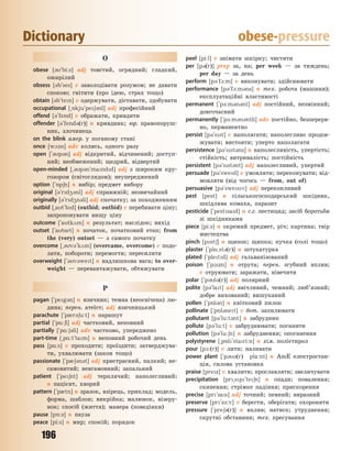196
Dictionary obese-pressure
O
obese [3`bi:s] adj товстий, огрядний; гладкий,
ожирілий
obsess [3b`ses] v заволодівати розумом; не давати
спокою; гнітити (про ідею, страх тощо)
obtain [3b`ten] v одержувати, діставати, здобувати
occupational [~5kju`pe63nl] adj професійний
offend [3`fend] v ображати, кривдити
offender [3`fend3(r)] n кривдник; юр. правопоруш-
ник, злочинець
on the blink амер. у поганому стані
once [w2ns] adv колись, одного разу
open [`3p3n] adj відкритий, відчинений; доступ-
ний; необмежений; щедрий, відвертий
open-minded [~3p3n`mandd] adj з широким кру-
гозором (світоглядом); неупереджений
option [`5p6n] n вибір; предмет вибору
original [3`rd43nl] adj справжній; незвичайний
originally [3`rd4n3li] adj спочатку; за походженням
outbid [~at`bd] (outbid; outbid) v перебивати ціну;
запропонувати вищу ціну
outcome [`atk2m] n результат; наслідок; вихід
outset [`atset] n початок, початковий етап; from
the (very) outset — з самого початку
overcome [~3v3`k2m] (overcame, overcome) v подо-
лати, побороти; перемогти; пересилити
overweight [`3v3wet] n надлишкова вага; to over-
weight — перевантажувати, обтяжувати
P
pagan [`peg3n] n язичник; темна (неосвічена) лю-
дина; перен. атеїст; adj язичницький
parachute [`p0r36u:t] n парашут
partial [`p%:6l] adj частковий, неповний
partially [`p%:63li] adv частково, упереджено
part-time [~p%:t`tam] n неповний робочий день
pass [p%:s] v проходити; проїздити; затверджува-
ти, ухвалювати (закон тощо)
passionate [`p063n3t] adj пристрасний, палкий; не-
самовитий; невгамовний; запальний
patient [`pe6nt] adj терплячий; наполегливий;
n пацієнт, хворий
pattern [`p0tn] n зразок, взірець, приклад; модель,
форма, шаблон; викрійка; малюнок, візеру-
нок; спосіб (життя); манера (поведінки)
pause [p5:z] n пауза
peace [pi:s] n мир; спокій; порядок
peel [pi:l] v знімати шкірку; чистити
per [p3(r)] prep за, на; per week — за тиждень;
per day — за день
perform [p3`f1:m] v виконувати; здійснювати
performance [p3`f1:m3ns] n тех. робота (машини);
експлуатаційні властивості
permanent [`p-:m3n3nt] adj постійний, незмінний;
довгочасний
permanently [`p-:m3n3ntli] adv постійно, безперерв-
но, перманентно
persist [p3`sst] v наполягати; наполегливо продов-
жувати; вистояти; уперто наполягати
persistence [p3`sst3ns] n наполегливість, упертість;
стійкість; витривалість; постійність
persistent [p3`sst3nt] adj наполегливий, упертий
persuade [p3`swed] v умовляти; переконувати; від-
мовляти (від чогось — from, out of)
persuasive [p3`swesv] adj переконливий
pest [pest] n сільськогосподарський шкідник,
шкідлива комаха, паразит
pesticide [`pestsad] n с.г. пестицид; засіб боротьби
зі шкідниками
piece [pi:s] n окремий предмет, річ; картина; твір
мистецтва
pinch [pnt6] n щипок; щипка; пучка (солі тощо)
plaster [`pl%:st3(r)] n штукатурка
plated [`pletd] adj гальванізований
poison [`p1zn] n отрута; перен. згубний вплив;
v отруювати; заражати, нівечити
polar [`p3l3(r)] adj полярний
polite [p3`lat] adj ввічливий, чемний; люб’язний;
добре вихований; вишуканий
pollen [`p5l3n] n квітковий пилок
pollinate [`p5l3net] v бот. запилювати
pollutant [p3`lu:t3nt] n забрудник
pollute [p3`lu:t] v забруднювати; поганити
pollution [p3`lu:6n] n забруднення; опоганення
polystyrene [~p5l`stari:n] n хім. полістирол
pour [p1:(r)] v лити; наливати
power plant [`p33(r) pla:nt] n AmE електростан-
ція, силова установка
praise [prez] v хвалити; прославляти; звеличувати
precipitation [pr~sp`te6n] n опади; повалення;
скинення; стрімке падіння; прискорення
precise [pr`sas] adj точний; певний; виразний
preserve [pr`z-:v] v берегти, оберігати; охороняти
pressure [`pre63(r)] n вплив; натиск; утруднення;
скрутні обставини; тех. пресування
Право для безоплатного розміщення підручника в мережі Інтернет має
Міністерство освіти і науки України http://mon.gov.ua/ та Інститут модернізації змісту освіти https://imzo.gov.ua
 